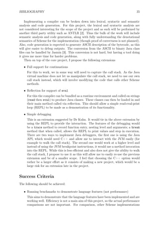 BIBLIOGRAPHY 35
Implementing a compiler can be broken down into lexical, syntactic and semantic
analysis and code generation. For this project, the lexical and syntactic analysis are
not considered interesting for the scope of the project and as such will be performed by
another third party utility such as ANTLR [2]. Thus the bulk of the work will include
semantic analysis and code generation, along with fully understanding the denotational
semantics of Scheme for the implementation (though proof of correctness is not planned).
Also, code generation is expected to generate ASCII description of the bytecode, as this
will give easier to debug outputs. The conversion from the ASCII to binary Java class
ﬁles can be handled by Jasmin [3]. This conversion is not hard, but having a tool doing
it gives me more time for harder problems.
Then on top of the core project, I propose the following extensions
• Full support for continuations
For this to work, we in some way will need to capture the call stack. As the Java
virtual machine does not let us manipulate the call stack, we need to use our own
call stack instead, which will involve modifying the code that calls other Scheme
methods.
• Reﬂection for support of eval
For this the compiler can be bundled as a runtime environment and called on strings
(read then eval) to produce Java classes. These classes can then be loaded in and
their main method called via reﬂection. This should allow a simple read-eval-print
loop (REPL) to be made as a demonstration of its functionality.
• Simple debugging
This is an extension suggested by Dr Kuhn. It would tie in the above extension by
using the REPL to provide the interaction. The features of the debugging would
be a trace method to record function entry, nesting level and arguments; a break
method that when called, allows the REPL to print values and step in execution.
There are two ways to implement Java debuggers, the ﬁrst one is using the Java
API, which would need C++ and allow me to interact with the JVM easily (for
example to walk the call stack). The second one would work at a higher level and
instead of using the JVM breakpoint instructions, it would use a method invocation
into the REPL. While this is less eﬃcient and also does not give the ability to walk
the call stack, I propose to use it as this will allow me to easily re-use the previous
extension and be of a smaller scope. I feel that choosing the C++ option would
rather be a larger eﬀort as it consists of making a new project, which would be a
large risk for an extension late in the project.
Success Criteria
The following should be achieved:
• Running benchmarks to demonstrate language features (not performance)
This aims to demonstrate that the language features have been implemented and are
working well. Eﬃciency is not a main aim of this project, so the actual performance
comparisons are not important. For comparison, other Scheme implementations
 