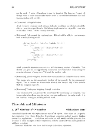 36 BIBLIOGRAPHY
can be used. A suite of benchmarks can be found at The Larceny Project [4],
though some of those benchmarks require more of the standard libraries than this
implementation will provide.
• Correct tail call optimization
A tail recursive program which without tail calls would run out of stack should be
able to run without problems in this Scheme implementation. A proﬁler could also
be attached to the JVM to visually show this.
• [Extension] Full support for continuations. This should be able to run programs
such as the following puzzle:
(define (get/cc) (call/cc (lambda (c) c)))
(let* ((yin
((lambda (cc) (display #@) cc)
(get/cc)))
(yang
((lambda (cc) (display #*) cc)
(get/cc))))
(yin yang))
which prints the sequence @*@**@***· · · with increasing number of asterisks. This
should also give me the opportunity to measure the overhead of maintaining our
own stack instead of using the JVM stack for method calls.
• [Extension] A read-eval-print loop to show the compilation and reﬂection in action.
This should give me the opportunity to show oﬀ the compiler for the supervisor’s
report. This is deemed to be successful when it can support any of the features
that the compiler supports.
• [Extension] Tracing and stepping through execution.
This extension will also give me the opportunity for showcasing the compiler. This
is successful when I can step through a program and inspect the value stack. It is
not expected to support walking the call stack.
Timetable and Milestones
1. 26th
October–8th
November Michaelmas term
Familiarise myself with Java bytecode and the R7
RS report. Write notes on the primi-
tive expression types (those deﬁned as denotational semantics and not macros: lambda
abstraction, application, if conditional and mutation with set!) and also generate Java
bytecode of small examples of those expressions to have an idea of what code generation
will have to output.
Milestone: Made and sent notes and example codes in to supervisor.
 