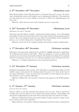 BIBLIOGRAPHY 37
2. 9th
November–22nd
November Michaelmas term
Read about hygienic macros [5] and produce a document that can be sent to the super-
visor, detailing how macros with hygiene can be implemented eﬃciently. This work may
not take long time if no extra reading is necessary, in which case implementation can
start early.
Milestone: Made and sent notes about hygienic macros to supervisor.
3. 23rd
November–6th
December Michaelmas term
Michaelmas term ends 4th
December.
The front-end of the Scheme compiler: parsing and semantic analysis. As a work package
this is light, but this is because I expect there to be some overhead with getting the project
started. Also, some design decisions here may aﬀect the extensibility of the compiler for
later on, so it is worth taking time to implement this cleanly.
Milestone: Front-end of the compiler (parsing and semantic analysis) implemented.
4. 7th
December–20th
December Christmas vacation
Implement code generation supporting the primitives (lambda abstraction, application,
if conditional and mutation with set!). These are primitives in terms of which other
constructs can be (in terms of semantics) deﬁned. (Practically, the calling of Java methods
will also be important step later on, as it will help implement data structures and I/O.)
Milestone: A compiler supporting the above mentioned primitives.
5. 21st
December–3rd
January Christmas vacation
Implement the hygienic macro system. This will require a transformation engine to avoid
variable capture and preserve the bindings inside the macro to be those at the time of
the macro declaration. I have not done such work before so I have placed this early in
the schedule in case it presents diﬃculties.
Milestone: Deﬁned the extra syntactic constructs that appear in the R7
RS speciﬁca-
tion [1].
6. 4th
January–17th
January Christmas vacation
Lent term starts 12th
January.
Add the ability to call Java methods from Scheme and vice versa. This is expected to
be light work, and was chosen to act as slack for the major milestone. This package will
also feature implementation of the base library functions that were missed out before.
Milestone: Deﬁned base library data-types (integer, boolean, character, string, vector,
list) in terms of their Java equivalent.
Major milestone: Core project, lacking continuations and tail recursion, implemented.
 