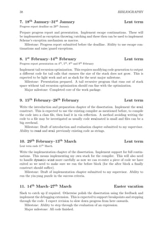 38 BIBLIOGRAPHY
7. 18th
January–31st
January Lent term
Progress report deadline on 29th
January.
Prepare progress report and presentation. Implement escape continuations. These will
be implemented as exception throwing/catching and these then can be used to implement
Scheme’s exception mechanism as macros.
Milestone: Progress report submitted before the deadline. Ability to use escape con-
tinuations and raise/guard exceptions.
8. 1st
February–14th
February Lent term
Progress report presentation on 4th
, 5th
, 8th
and 9th
February
Implement tail recursion optimization. This requires modifying code generation to output
a diﬀerent code for tail calls that ensures the size of the stack does not grow. This is
expected to be light work and act as slack for the next major milestone.
Milestone: Presentation prepared. A tail recursive program that runs out of stack
space without tail recursion optimization should run ﬁne with the optimization.
Major milestone: Completed core of the work package.
9. 15th
February–28th
February Lent term
Write the introduction and preparation chapter of the dissertation. Implement the eval
construct. This is expected to use the existing compiler as mentioned before, to compile
the code into a class ﬁle, then load it in via reﬂection. A method avoiding writing the
code to a ﬁle may be investigated as usually code evaluated is small and ﬁles can be a
big overhead.
Milestone: Draft of introduction and evaluation chapter submitted to my supervisor.
Ability to read and eval previously existing code as strings.
10. 29th
February–13th
March Lent term
Lent term ends 11th
March.
Write the implementation chapter of the dissertation. Implement support for full contin-
uations. This means implementing my own stack for the compiler. This will also need
to handle dynamic-wind more carefully as now we can re-enter a piece of code we have
exited so we need to make sure we run the before block (for the after block a ﬁnally
construct should suﬃce).
Milestone: Draft of implementation chapter submitted to my supervisor. Ability to
run the yin-yang puzzle in the success criteria.
11. 14th
March–27th
March Easter vacation
Slack to catch up if required. Otherwise polish the dissertation using the feedback and
implement the debugging extension. This is expected to support breakpoints and stepping
through the code. I expect revision to slow down progress from here onwards.
Milestone: Ability to step through the evaluation of an expression.
Major milestone: All code ﬁnished.
 