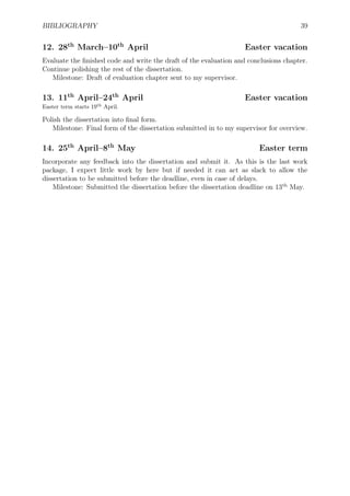 BIBLIOGRAPHY 39
12. 28th
March–10th
April Easter vacation
Evaluate the ﬁnished code and write the draft of the evaluation and conclusions chapter.
Continue polishing the rest of the dissertation.
Milestone: Draft of evaluation chapter sent to my supervisor.
13. 11th
April–24th
April Easter vacation
Easter term starts 19th
April.
Polish the dissertation into ﬁnal form.
Milestone: Final form of the dissertation submitted in to my supervisor for overview.
14. 25th
April–8th
May Easter term
Incorporate any feedback into the dissertation and submit it. As this is the last work
package, I expect little work by here but if needed it can act as slack to allow the
dissertation to be submitted before the deadline, even in case of delays.
Milestone: Submitted the dissertation before the dissertation deadline on 13th
May.
 