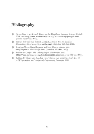 Bibliography
[1] Steven Ganz et al. Revised7
Report on the Algorithmic Language Scheme. 6th July
2013. url: http://www.scheme-reports.org/2015/working-group-1.html
(visited on 3rd Oct. 2015).
[2] Terence Parr and Sam Harwell. ANTLR (ANother Tool for Language
Recognition). url: http://www.antlr.org/ (visited on 15th Oct. 2015).
[3] Jonathan Meyer, Daniel Reynaud and Iouri Kharon. Jasmin. url:
http://jasmin.sourceforge.net/ (visited on 15th Oct. 2015).
[4] William D. Clinger. The Larceny Project, Benchmarks. url:
http://www.larcenists.org/benchmarks2015.html (visited on 15th Oct. 2015).
[5] William D. Clinger and Jonathan Rees. “Macros that work”. In: Conf. Rec. 18
ACM Symposium on Principles of Programming Languages. 1991.
40
 