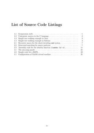 List of Source Code Listings
1.1 S-expression style. . . . . . . . . . . . . . . . . . . . . . . . . . . . . . . . 1
1.2 Unhygienic macros in the C language. . . . . . . . . . . . . . . . . . . . . 2
1.3 Simple tree walking example in Java. . . . . . . . . . . . . . . . . . . . . 3
1.4 Simple tree walking example in Scheme. . . . . . . . . . . . . . . . . . . 3
2.1 Recursive macro for the short-circuiting and syntax. . . . . . . . . . . . . 7
2.2 Structural matching for macro patterns. . . . . . . . . . . . . . . . . . . 7
2.3 Assembly code for the identity function (lambda (x) x). . . . . . . . . . 11
4.1 The yin-yang puzzle. . . . . . . . . . . . . . . . . . . . . . . . . . . . . . 21
4.2 Simple code for a REPL. . . . . . . . . . . . . . . . . . . . . . . . . . . . 22
5.1 Conﬁguration of NixOS virtual machine. . . . . . . . . . . . . . . . . . . 31
iv
 