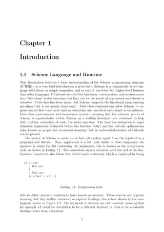Chapter 1
Introduction
1.1 Scheme Language and Runtime
This dissertation relies on a basic understanding of the Scheme programming language
(R7
RS[1]), so a very brief introduction is given here. Scheme is a dynamically typed lan-
guage with focus on simple semantics, and as such it has fewer but higher-level features
than other languages. Of interest to us is that functions, continuations, and environments
have “ﬁrst-class” status meaning that they can be the result of expressions and stored in
variables. First-class functions mean that Scheme supports the functional programming
paradigm (but is not purely functional). First-class continuations allow Scheme to ex-
press control ﬂow constructs such as coroutines and non-local exits (such as exceptions).
First-class environments and homoiconic syntax—meaning that the abstract syntax of
Scheme is representable within Scheme as a built-in datatype—are combined to help
with runtime evaluation of code, the eval operator. The function evaluation is eager
(function arguments evaluated before the function body) and has tail-call optimisation
(also known as proper tail recursion) meaning that an unbounded number of tail-calls
can be present.
The syntax of Scheme is made up of lists (all explicit apart from the top-level in a
program) and literals. Thus, application is a list, and unlike in other languages, the
operator is inside the list containing the arguments, this is known as the s-expression
style, as shown in Listing 1.1. The semicolons start a comment until the end of the line.
Syntactic constructs also follow this, which lends uniformity which is exploited by being
( if (= x 0)
; True case
1
; False case
(∗ x (fact (− x 1))) )
Listing 1.1: S-expression style.
able to deﬁne syntactic constructs (also known as macros). These macros are hygienic
meaning that they neither introduce or capture bindings, this is best shown by the non-
hygienic macro in Figure 1.2. The keywords in Scheme are not reserved, meaning that
for example if could be overridden to be a diﬀerent keyword or even to be a variable
binding rather than a keyword.
1
 
