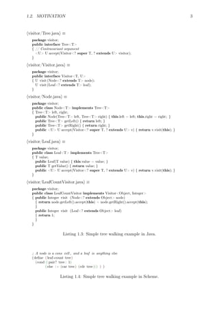 1.2. MOTIVATION 3
⟨visitor/Tree.java⟩ ≡
package visitor;
public interface Tree<T>
{ // Contravariant argument
<U> U accept(Visitor<? super T, ? extends U> visitor);
}
⟨visitor/Visitor.java⟩ ≡
package visitor;
public interface Visitor<T, U>
{ U visit(Node<? extends T> node);
U visit(Leaf<? extends T> leaf);
}
⟨visitor/Node.java⟩ ≡
package visitor;
public class Node<T> implements Tree<T>
{ Tree<T> left, right;
public Node(Tree<T> left, Tree<T> right) { this.left = left; this.right = right; }
public Tree<T> getLeft() { return left; }
public Tree<T> getRight() { return right; }
public <U> U accept(Visitor<? super T, ? extends U> v) { return v.visit(this); }
}
⟨visitor/Leaf.java⟩ ≡
package visitor;
public class Leaf<T> implements Tree<T>
{ T value;
public Leaf(T value) { this.value = value; }
public T getValue() { return value; }
public <U> U accept(Visitor<? super T, ? extends U> v) { return v.visit(this); }
}
⟨visitor/LeafCountVisitor.java⟩ ≡
package visitor;
public class LeafCountVisitor implements Visitor<Object, Integer>
{ public Integer visit (Node<? extends Object> node)
{ return node.getLeft().accept(this) + node.getRight().accept(this);
}
public Integer visit (Leaf<? extends Object> leaf)
{ return 1;
}
}
Listing 1.3: Simple tree walking example in Java.
; A node is a cons cell , and a leaf is anything else
(deﬁne ( leaf-count tree)
(cond ((pair? tree) 1)
( else (+ (car tree) (cdr tree ))) ) )
Listing 1.4: Simple tree walking example in Scheme.
 