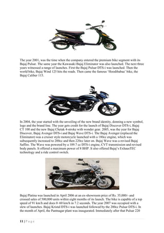 11 | P a g e
The year 2001, was the time when the company entered the premium bike segment with its
Bajaj Pulsar. The same year the Kawasaki Bajaj Eliminator was also launched. The next three
years witnessed a range of launches. First the Bajaj Pulsar DTS-i was launched. Then the
world bike, Bajaj Wind 125 hits the roads. Then came the famous ‘Hoodibabaa’ bike, the
Bajaj Caliber 115.
In 2004, the year started with the unveiling of the new brand identity, donning a new symbol,
logo and the brand line. The year gets credit for the launch of Bajaj Discover DTS-i, Bajaj
CT 100 and the new Bajaj Chetak 4-stroke with wonder gear. 2005, was the year for Bajaj
Discover, Bajaj Avenger DTS-i and Bajaj Wave DTS-i. The Bajaj Avenger (replaced the
Eliminator) was a cruiser style motorcycle launched with a 180cc engine, which was
subsequently increased to 200cc and then 220cc later on. Bajaj Wave was a revised Bajaj
Saffire. The Wave was powered by a 109.7 cc DTS-i engine, CVT transmission and revised
body panels. It offered a maximum power of 8 BHP. It also offered Bajaj’s ExhausTEC
technology and a ride control switch.
Bajaj Platina was launched in April 2006 at an ex-showroom price of Rs. 35,000/- and
crossed sales of 500,000 units within eight months of its launch. The bike is capable of a top
speed of 91 km/h and does 0–60 km/h in 7.2 seconds. The year 2007 was occupied with a
slew of launches. Bajaj Kristal DTS-i was launched followed by the 200cc Pulsar DTS-i. In
the month of April, the Pantnagar plant was inaugurated. Immediately after that Pulsar 220
 