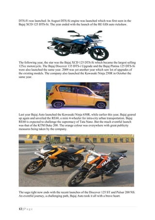 12 | P a g e
DTS-Fi was launched. In August DTS-Si engine was launched which was first seen in the
Bajaj XCD 125 DTS-Si. The year ended with the launch of the RE GDi auto rickshaw.
The following year, the star was the Bajaj XCD 125 DTS-Si which became the largest selling
125cc motorcycle. The Bajaj Discover 135 DTS-i Upgrade and the Bajaj Platina 125 DTS-Si
were also launched the same year. 2009 was yet another year which saw lot of upgrades of
the existing models. The company also launched the Kawasaki Ninja 250R in October the
same year.
Last year Bajaj Auto launched the Kawasaki Ninja 650R, while earlier this year, Bajaj geared
up again and unveiled the RE60, a mini 4-wheeler for intra-city urban transportation. Bajaj
RE60 is expected to challenge the supremacy of Tata Nano. But the much eventful launch
was that of the KTM Duke 200. The orange colour was everywhere with great publicity
measures being taken by the company.
The saga right now ends with the recent launches of the Discover 125 ST and Pulsar 200 NS.
An eventful journey, a challenging path, Bajaj Auto took it all with a brave heart.
 