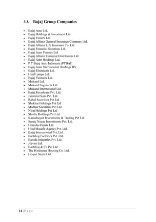 14 | P a g e
3.3. Bajaj Group Companies
 Bajaj Auto Ltd.
 Bajaj Holdings & Investment Ltd.
 Bajaj Finserv Ltd.
 Bajaj Allianz General Insurance Company Ltd.
 Bajaj Allianz Life Insurance Co. Ltd
 Bajaj Financial Solutions Ltd.
 Bajaj Auto Finance Ltd.
 Bajaj Allianz Financial Distributors Ltd.
 Bajaj Auto Holdings Ltd.
 P T Bajaj Auto Indonesia (PTBAI)
 Bajaj Auto International Holdings BV
 Bajaj Electricals Ltd.
 Hind Lamps Ltd.
 Bajaj Ventures Ltd.
 Mukand Ltd.
 Mukand Engineers Ltd.
 Mukand International Ltd.
 Bajaj Sevashram Pvt. Ltd.
 Jamnalal Sons Pvt. Ltd.
 Rahul Securities Pvt Ltd
 Shekhar Holdings Pvt Ltd
 Madhur Securities Pvt Ltd
 Niraj Holdings Pvt Ltd
 Shishir Holdings Pvt Ltd
 Kamalnayan Investments & Trading Pvt Ltd
 Sanraj Nayan Investments Pvt. Ltd.
 Hercules Hoists Ltd.
 Hind Musafir Agency Pvt. Ltd.
 Bajaj International Pvt. Ltd.
 Bachhraj Factories Pvt. Ltd.
 Baroda Industries Pvt. Ltd.
 Jeevan Ltd.
 Bachhraj & Co Pvt Ltd
 The Hindustan Housing Co. Ltd.
 Hospet Steels Ltd
 