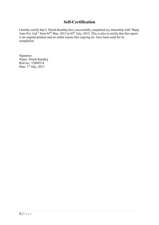 2 | P a g e
Self-Certification
I hereby certify that I, Nitesh Kamboj have successfully completed my internship with “Bajaj
Auto Pvt. Ltd.” from 05th
May, 2013 to 05th
July, 2013. This is also to certify that this report
is an original product and no unfair means like copying etc. have been used for its
completion.
Signature:
Name: Nitesh Kamboj
Roll no.: 12609214
Date: 1th
July, 2013
 