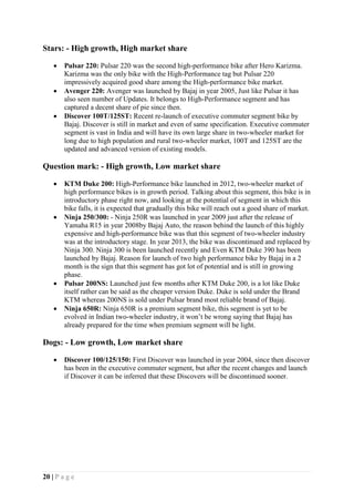 20 | P a g e
Stars: - High growth, High market share
 Pulsar 220: Pulsar 220 was the second high-performance bike after Hero Karizma.
Karizma was the only bike with the High-Performance tag but Pulsar 220
impressively acquired good share among the High-performance bike market.
 Avenger 220: Avenger was launched by Bajaj in year 2005, Just like Pulsar it has
also seen number of Updates. It belongs to High-Performance segment and has
captured a decent share of pie since then.
 Discover 100T/125ST: Recent re-launch of executive commuter segment bike by
Bajaj. Discover is still in market and even of same specification. Executive commuter
segment is vast in India and will have its own large share in two-wheeler market for
long due to high population and rural two-wheeler market, 100T and 125ST are the
updated and advanced version of existing models.
Question mark: - High growth, Low market share
 KTM Duke 200: High-Performance bike launched in 2012, two-wheeler market of
high performance bikes is in growth period. Talking about this segment, this bike is in
introductory phase right now, and looking at the potential of segment in which this
bike falls, it is expected that gradually this bike will reach out a good share of market.
 Ninja 250/300: - Ninja 250R was launched in year 2009 just after the release of
Yamaha R15 in year 2008by Bajaj Auto, the reason behind the launch of this highly
expensive and high-performance bike was that this segment of two-wheeler industry
was at the introductory stage. In year 2013, the bike was discontinued and replaced by
Ninja 300. Ninja 300 is been launched recently and Even KTM Duke 390 has been
launched by Bajaj. Reason for launch of two high performance bike by Bajaj in a 2
month is the sign that this segment has got lot of potential and is still in growing
phase.
 Pulsar 200NS: Launched just few months after KTM Duke 200, is a lot like Duke
itself rather can be said as the cheaper version Duke. Duke is sold under the Brand
KTM whereas 200NS is sold under Pulsar brand most reliable brand of Bajaj.
 Ninja 650R: Ninja 650R is a premium segment bike, this segment is yet to be
evolved in Indian two-wheeler industry, it won’t be wrong saying that Bajaj has
already prepared for the time when premium segment will be light.
Dogs: - Low growth, Low market share
 Discover 100/125/150: First Discover was launched in year 2004, since then discover
has been in the executive commuter segment, but after the recent changes and launch
if Discover it can be inferred that these Discovers will be discontinued sooner.
 