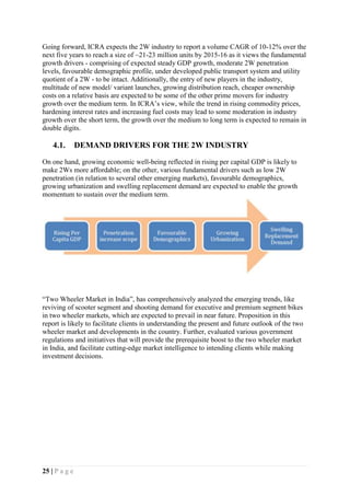 25 | P a g e
Going forward, ICRA expects the 2W industry to report a volume CAGR of 10-12% over the
next five years to reach a size of ~21-23 million units by 2015-16 as it views the fundamental
growth drivers - comprising of expected steady GDP growth, moderate 2W penetration
levels, favourable demographic profile, under developed public transport system and utility
quotient of a 2W - to be intact. Additionally, the entry of new players in the industry,
multitude of new model/ variant launches, growing distribution reach, cheaper ownership
costs on a relative basis are expected to be some of the other prime movers for industry
growth over the medium term. In ICRA’s view, while the trend in rising commodity prices,
hardening interest rates and increasing fuel costs may lead to some moderation in industry
growth over the short term, the growth over the medium to long term is expected to remain in
double digits.
4.1. DEMAND DRIVERS FOR THE 2W INDUSTRY
On one hand, growing economic well-being reflected in rising per capital GDP is likely to
make 2Ws more affordable; on the other, various fundamental drivers such as low 2W
penetration (in relation to several other emerging markets), favourable demographics,
growing urbanization and swelling replacement demand are expected to enable the growth
momentum to sustain over the medium term.
“Two Wheeler Market in India”, has comprehensively analyzed the emerging trends, like
reviving of scooter segment and shooting demand for executive and premium segment bikes
in two wheeler markets, which are expected to prevail in near future. Proposition in this
report is likely to facilitate clients in understanding the present and future outlook of the two
wheeler market and developments in the country. Further, evaluated various government
regulations and initiatives that will provide the prerequisite boost to the two wheeler market
in India, and facilitate cutting-edge market intelligence to intending clients while making
investment decisions.
 