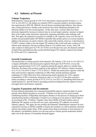 26 | P a g e
4.2. Industry at Present
Volume Trajectory
With domestic volume growth of 3.9% YoY and exports volume growth of minus (-) 1.1%
YoY in 11m 2012-13, the Indian two-wheeler (2W) is currently amidst a slowdown phase
last experienced in 2007-08/ 2008-09. Several factors including high inflation, firm interest
rates, rising petrol prices, besides weak monsoons have been dampening demand in the
domestic market over last several quarters. At the same time, overseas sales have been
adversely impacted by increase in interest rates in several target countries, increase in import
duty in Sri Lanka, trade restrictions imposed by Argentina and dollar sales embargo with
Iran. This apart, the reduction in incentives available to 2W exporters, twice over the last 18
months, has persuaded Indian 2W OEMs to partially hike product prices in overseas markets,
adding to the pressure on export volumes. One noteworthy statistic, however, is that based on
CY2012 volumes, India is now the largest 2W market in the world with sales volumes of 13.8
million units (domestic), having overtaken China at 12.6 million units. In fact, while 2W
sales volumes in India grew by 5.8% in CY2012 over the previous year, the domestic demand
in both China and Indonesia (the second and third largest 2W markets, respectively) shrunk
by 10.0% and 9.2%, respectively.
Growth Constituents
The deceleration in volume growth of the domestic 2W industry, 3.9% YoY in 11m 2012-13,
is largely attributable to the motorcycles segment which grew by 0.9%YoY; even as the
scooters segment posted 16.2% YoY expansion during this period, albeit at a smaller base.
With this, the share of the scooters segment in the domestic 2W industry volumes increased
to 21.1% in 11m 2012-13 from 17.5% in 2010-11. Within the motorcycles segment, while the
entry and executive segments comprising of 100cc bikes and the premium segment
omprising of ≥150cc bikes have been experiencing anemic demand, the 125cc segment
(contribution of 20% to domestic motorcycle sales in 11m 2012-13) has been a positive
outlier recording a volume growth of 29.7% YoY in 11m 2012-13, benefitting both from new
model launches as also the trend in up-trading and down-trading from the respective lower
and upper price/ performance segments
Capacity Expansions and Investments
Several industry participants have announced greenfield capacity expansion plans in recent
periods: Hero MotoCorp plans to invest Rs. 15 billion over the next two years towards
establishing facilities in Rajasthan and Gujarat; Honda is in the process of setting-up its third
manufacturing facility in Karnataka; Yamaha too is setting up a new plant in Tamil Nadu at
an investment of Rs. 15 billion. Together, these three OEMs will add 4 million units of
additional 2W capacity over the next two years, representing 22% addition on existing
industry capacity. This apart, the new product development/ refurbishment expenses are also
expected to increase as OEMs scramble to launch new products in a bid to generate consumer
interest and sustain market share. ICRA expects these large investments to exert pressure on
the industry’s profitability metrics over the near term as volume growth moderation further
takes root in the absence of immediate demand triggers.
 