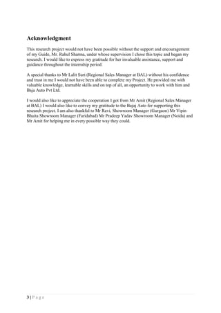 3 | P a g e
Acknowledgment
This research project would not have been possible without the support and encouragement
of my Guide, Mr. Rahul Sharma, under whose supervision I chose this topic and began my
research. I would like to express my gratitude for her invaluable assistance, support and
guidance throughout the internship period.
A special thanks to Mr Lalit Suri (Regional Sales Manager at BAL) without his confidence
and trust in me I would not have been able to complete my Project. He provided me with
valuable knowledge, learnable skills and on top of all, an opportunity to work with him and
Baja Auto Pvt Ltd.
I would also like to appreciate the cooperation I got from Mr Amit (Regional Sales Manager
at BAL) I would also like to convey my gratitude to the Bajaj Auto for supporting this
research project. I am also thankful to Mr Ravi, Showroom Manager (Gurgaon) Mr Vipin
Bhaita Showroom Manager (Faridabad) Mr Pradeep Yadav Showroom Manager (Noida) and
Mr Amit for helping me in every possible way they could.
 