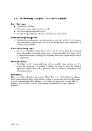 32 | P a g e
4.6. The Industry Analysis – Five Forces analysis
Entry Barriers:
 Entry Barriers are high
 The market runs on high economies of scale
 The need of technical expertise is high
 Owing a strong distribution network is important and is very costly
Suppliers bargaining power:
 Suppliers of auto components are fragmented and extremely critical for this industry
since most of the component work is outsourced. Proper supply chain management is
a costly yet critical need.
Buyers bargaining power:
 Buyers in automobile market have more power to choose from the increasing
competition and driving the bargaining power of customer uphill. With more models
to choose from in almost all categories, the market forces have empowered the buyers
to a large extent.
Industry Rivalry:
 The industry rivalry is extremely high with any product being matched in a few
months by competitor. The instinct of industry is primarily driven by technical
capabilities acquire over year of gestation under the technical collaboration with
international players.
Substitutes:
There is no perfect substitute in the industry. Also, if there is any substitute to a two-wheeler,
Bajaj has presence in it. Cars, which again are a mode of transport, do never directly compete
or come in consideration while selecting a two-wheeler, cycles do never compete with the
low entry level moped for even this choice comes at a comparatively higher economic
potential.
 