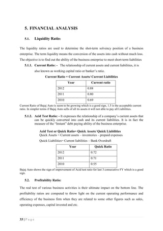 33 | P a g e
5. FINANCIAL ANALYSIS
5.1. Liquidity Ratio:
The liquidity ratios are used to determine the shot-term solvency position of a business
enterprise. The term liquidity means the conversion of the assets into cash without much loss.
The objective is to find out the ability of the business enterprise to meet short-term liabilities
5.1.1. Current Ratio: - The relationship of current assets and current liabilities, it is
also known as working capital ratio or banker’s ratio.
Current Ratio = Current Assets/ Current Liabilities
Year Current ratio
2012 0.88
2011 0.80
2010 0.69
Current Ratio of Bajaj Auto is seem to be growing which is a good sign, 1.5 is the acceptable current
ratio. In simpler terms if Bajaj Auto sells of all its assets it will not able to pay all Liabilities.
5.1.2. Acid Test Ratio: - It expresses the relationship of a company’s current assets that
can be quickly converted into cash and its current liabilities. It is in fact the
measure of the “Instant” debt paying ability of the business enterprise.
Acid Test or Quick Ratio= Quick Assets/ Quick Liabilities
Quick Assets = Current assets – inventories – prepaid expenses
Quick Liabilities= Current liabilities – Bank Overdraft
Year Quick Ratio
2012 0.72
2011 0.71
2010 0.55
Bajaj Auto shows the sign of improvement of Acid test ratio for last 3 consecutive FY which is a good
sign.
5.2. Profitability Ratio:
The real test of various business activities is their ultimate impact on the bottom line. The
profitability ratios are computed to throw light on the current operating performance and
efficiency of the business firm when they are related to some other figures such as sales,
operating expenses, capital invested and etc.
 