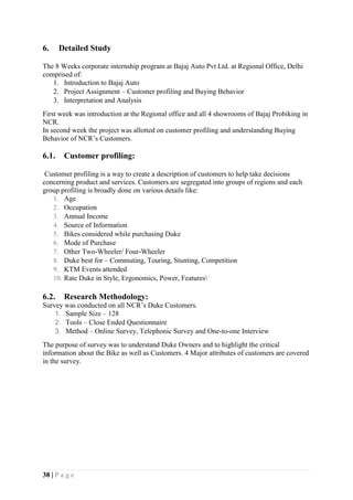 38 | P a g e
6. Detailed Study
The 8 Weeks corporate internship program at Bajaj Auto Pvt Ltd. at Regional Office, Delhi
comprised of:
1. Introduction to Bajaj Auto
2. Project Assignment – Customer profiling and Buying Behavior
3. Interpretation and Analysis
First week was introduction at the Regional office and all 4 showrooms of Bajaj Probiking in
NCR.
In second week the project was allotted on customer profiling and understanding Buying
Behavior of NCR’s Customers.
6.1. Customer profiling:
Customer profiling is a way to create a description of customers to help take decisions
concerning product and services. Customers are segregated into groups of regions and each
group profiling is broadly done on various details like:
1. Age
2. Occupation
3. Annual Income
4. Source of Information
5. Bikes considered while purchasing Duke
6. Mode of Purchase
7. Other Two-Wheeler/ Four-Wheeler
8. Duke best for – Commuting, Touring, Stunting, Competition
9. KTM Events attended
10. Rate Duke in Style, Ergonomics, Power, Features
6.2. Research Methodology:
Survey was conducted on all NCR’s Duke Customers.
1. Sample Size – 128
2. Tools – Close Ended Questionnaire
3. Method – Online Survey, Telephonic Survey and One-to-one Interview
The purpose of survey was to understand Duke Owners and to highlight the critical
information about the Bike as well as Customers. 4 Major attributes of customers are covered
in the survey.
 