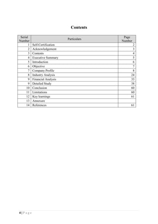 4 | P a g e
Contents
Serial
Number
Particulars
Page
Number
1 Self-Certification 2
2 Acknowledgement 3
3 Contents 4
4 Executive Summary 5
5 Introduction 6
6 Objective 7
7 Company Profile 8
8 Industry Analysis 24
9 Financial Analysis 33
9 Detailed Study 38
10 Conclusion 60
11 Limitations 60
12 Key learnings 61
13 Annexure
14 References 61
 