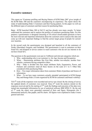 5 | P a g e
Executive summary
This report on “Customer profiling and Buying Pattern of KTM Duke 200” gives insight of
the KTM Duke 200 and the customers encompassing its experience. The report shows the
study of understanding Duke’s Customers and their buying pattern. In this paper we will see
the different types of customers and their reason for purchasing Duke.
Bajaj - KTM launched Duke 200 in Feb’12 and has already won many awards. To better
understand the customers and to analyze the profiles of customers purchasing Duke. For this
purpose a questionnaire is designed consisting of 30 critical closed-ended questions to have
the most relevant and important information about the customers and to analyze this data and
come up with new important findings to find the correct target group of people for current/
new launches.
In the second week the questionnaire was designed and launched to all the customers of
Noida, Ghaziabad, Gurgaon, and Faridabad. The questionnaire is sent to customers on their
Email Id’s and dropped at service centers to reach customers who do not use internet or do
not have Email Id’s.
The questions in the questionnaire were put in 5 different and relevant categories which are:
1. Who - understanding who is our customer i.e. his Age, Income and Occupation.
2. When – Determining attributes like First bike, another two-wheeler, another four-
wheeler, customers having competitive bikes.
3. Why – Duke is divided into four major attributes Style, Ergonomics, Power, and
Features and customers rated all these factors on the scale of 1 to 5. Other bike
considered while purchasing Duke.
4. How – Two major information taken from customers Mode of purchase and Source of
information.
5. What – To see how many customers actually attended/ participated in KTM Orange
Day and Orange Ride ( Events organized by KTM for customers and brand visibility)
Till 5th
week all the responses were recorded and survey was closed. By the closing of survey
the updated details of customers was received. Since 6th
week the analysis started on the
responses received and by the starting of 7th
week the findings and outcomes of the data were
turned into meaningful information by use of analytical software IBM SPSS 21. By the end
of 7th
week the report were generated consisted of facts and figure, Histograms (for 2
dimensional analysis), Bar graphs, and Pie charts. All figures were explained to make it more
general and clear.
 
