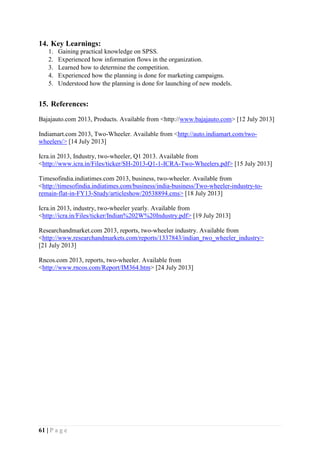 61 | P a g e
14. Key Learnings:
1. Gaining practical knowledge on SPSS.
2. Experienced how information flows in the organization.
3. Learned how to determine the competition.
4. Experienced how the planning is done for marketing campaigns.
5. Understood how the planning is done for launching of new models.
15. References:
Bajajauto.com 2013, Products. Available from <http://www.bajajauto.com> [12 July 2013]
Indiamart.com 2013, Two-Wheeler. Available from <http://auto.indiamart.com/two-
wheelers/> [14 July 2013]
Icra.in 2013, Industry, two-wheeler, Q1 2013. Available from
<http://www.icra.in/Files/ticker/SH-2013-Q1-1-ICRA-Two-Wheelers.pdf> [15 July 2013]
Timesofindia.indiatimes.com 2013, business, two-wheeler. Available from
<http://timesofindia.indiatimes.com/business/india-business/Two-wheeler-industry-to-
remain-flat-in-FY13-Study/articleshow/20538894.cms> [18 July 2013]
Icra.in 2013, industry, two-wheeler yearly. Available from
<http://icra.in/Files/ticker/Indian%202W%20Industry.pdf> [19 July 2013]
Researchandmarket.com 2013, reports, two-wheeler industry. Available from
<http://www.researchandmarkets.com/reports/1337843/indian_two_wheeler_industry>
[21 July 2013]
Rncos.com 2013, reports, two-wheeler. Available from
<http://www.rncos.com/Report/IM364.htm> [24 July 2013]
 