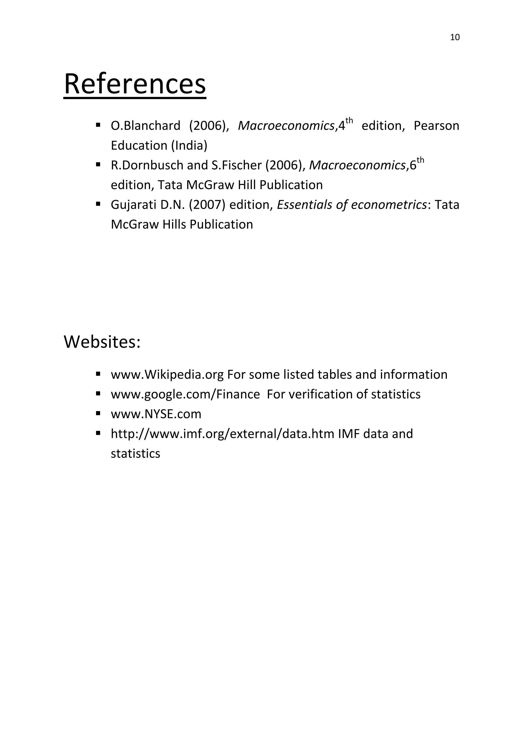 10
References
 O.Blanchard (2006), Macroeconomics,4th
edition, Pearson
Education (India)
 R.Dornbusch and S.Fischer (2006), Macroeconomics,6th
edition, Tata McGraw Hill Publication
 Gujarati D.N. (2007) edition, Essentials of econometrics: Tata
McGraw Hills Publication
Websites:
 www.Wikipedia.org For some listed tables and information
 www.google.com/Finance For verification of statistics
 www.NYSE.com
 http://www.imf.org/external/data.htm IMF data and
statistics
 