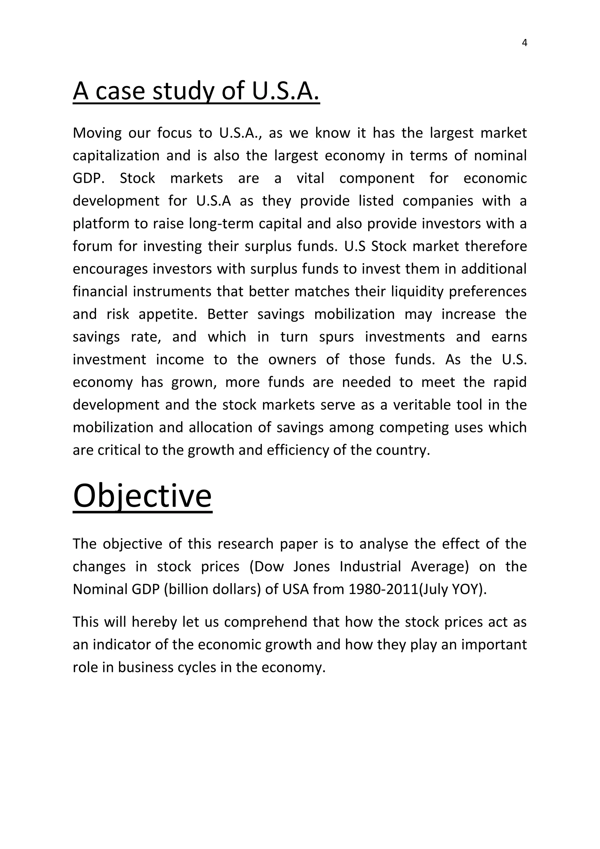 4
A case study of U.S.A.
Moving our focus to U.S.A., as we know it has the largest market
capitalization and is also the largest economy in terms of nominal
GDP. Stock markets are a vital component for economic
development for U.S.A as they provide listed companies with a
platform to raise long-term capital and also provide investors with a
forum for investing their surplus funds. U.S Stock market therefore
encourages investors with surplus funds to invest them in additional
financial instruments that better matches their liquidity preferences
and risk appetite. Better savings mobilization may increase the
savings rate, and which in turn spurs investments and earns
investment income to the owners of those funds. As the U.S.
economy has grown, more funds are needed to meet the rapid
development and the stock markets serve as a veritable tool in the
mobilization and allocation of savings among competing uses which
are critical to the growth and efficiency of the country.
Objective
The objective of this research paper is to analyse the effect of the
changes in stock prices (Dow Jones Industrial Average) on the
Nominal GDP (billion dollars) of USA from 1980-2011(July YOY).
This will hereby let us comprehend that how the stock prices act as
an indicator of the economic growth and how they play an important
role in business cycles in the economy.
 