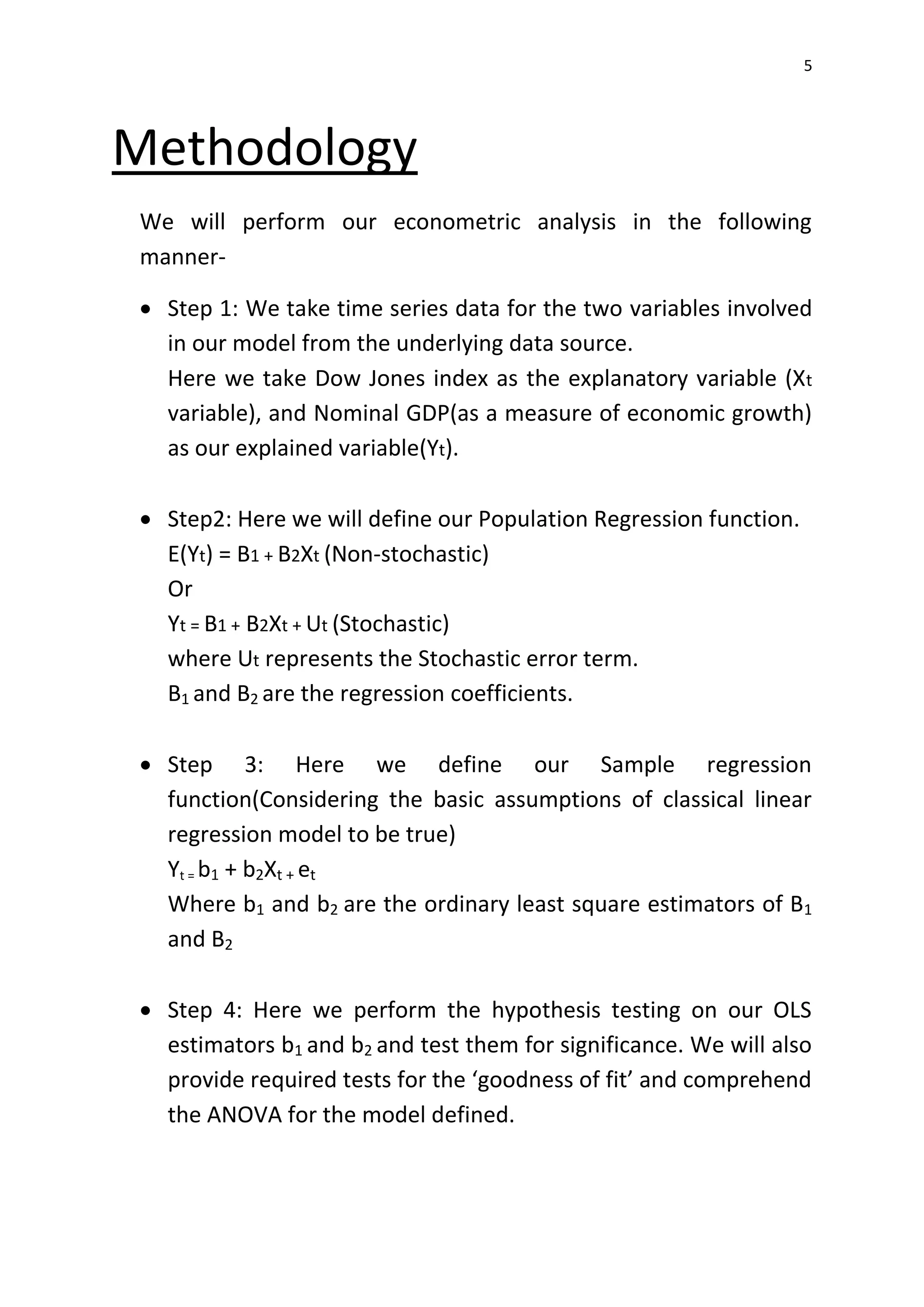 5
Methodology
We will perform our econometric analysis in the following
manner-
 Step 1: We take time series data for the two variables involved
in our model from the underlying data source.
Here we take Dow Jones index as the explanatory variable (Xt
variable), and Nominal GDP(as a measure of economic growth)
as our explained variable(Yt).
 Step2: Here we will define our Population Regression function.
E(Yt) = B1 + B2Xt (Non-stochastic)
Or
Yt = B1 + B2Xt + Ut (Stochastic)
where Ut represents the Stochastic error term.
B1 and B2 are the regression coefficients.
 Step 3: Here we define our Sample regression
function(Considering the basic assumptions of classical linear
regression model to be true)
Yt = b1 + b2Xt + et
Where b1 and b2 are the ordinary least square estimators of B1
and B2
 Step 4: Here we perform the hypothesis testing on our OLS
estimators b1 and b2 and test them for significance. We will also
provide required tests for the ‘goodness of fit’ and comprehend
the ANOVA for the model defined.
 