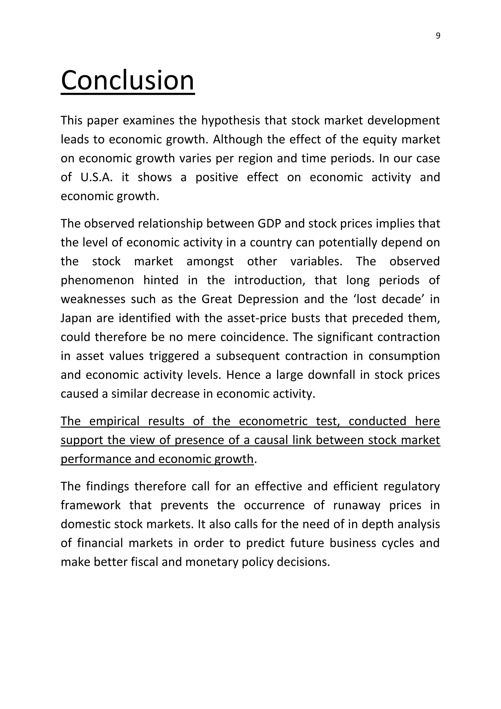 9
Conclusion
This paper examines the hypothesis that stock market development
leads to economic growth. Although the effect of the equity market
on economic growth varies per region and time periods. In our case
of U.S.A. it shows a positive effect on economic activity and
economic growth.
The observed relationship between GDP and stock prices implies that
the level of economic activity in a country can potentially depend on
the stock market amongst other variables. The observed
phenomenon hinted in the introduction, that long periods of
weaknesses such as the Great Depression and the ‘lost decade’ in
Japan are identified with the asset-price busts that preceded them,
could therefore be no mere coincidence. The significant contraction
in asset values triggered a subsequent contraction in consumption
and economic activity levels. Hence a large downfall in stock prices
caused a similar decrease in economic activity.
The empirical results of the econometric test, conducted here
support the view of presence of a causal link between stock market
performance and economic growth.
The findings therefore call for an effective and efficient regulatory
framework that prevents the occurrence of runaway prices in
domestic stock markets. It also calls for the need of in depth analysis
of financial markets in order to predict future business cycles and
make better fiscal and monetary policy decisions.
 