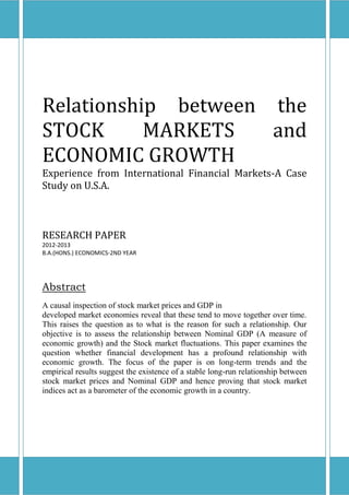 Relationship between the
STOCK MARKETS and
ECONOMIC GROWTH
Experience from International Financial Markets-A Case
Study on U.S.A.
RESEARCH PAPER
2012-2013
B.A.(HONS.) ECONOMICS-2ND YEAR
Abstract
A causal inspection of stock market prices and GDP in
developed market economies reveal that these tend to move together over time.
This raises the question as to what is the reason for such a relationship. Our
objective is to assess the relationship between Nominal GDP (A measure of
economic growth) and the Stock market fluctuations. This paper examines the
question whether financial development has a profound relationship with
economic growth. The focus of the paper is on long-term trends and the
empirical results suggest the existence of a stable long-run relationship between
stock market prices and Nominal GDP and hence proving that stock market
indices act as a barometer of the economic growth in a country.
 