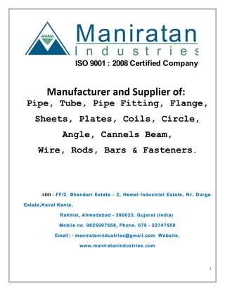 Maniratan
I n d u s t r i e s
ISO 9001 : 2008 Certified Company
Manufacturer and Supplier of:
Pipe, Tube, Pipe Fitting, Flange,
Sheets, Plates, Coils, Circle,
Angle, Cannels Beam,
Wire, Rods, Bars & Fasteners.
ADD - FF/2. Bhandari Estate - 2, Hemal Industriel Estate, Nr. Durga
Estate,Keval Kanta,
Rakhial, Ahmedabad - 380023. Gujarat (India)
Mobile no. 9825997558, Phone. 079 - 22747558
Email: - maniratanindustries@gmail.com Website.
www.maniratanindustries.com
1
 