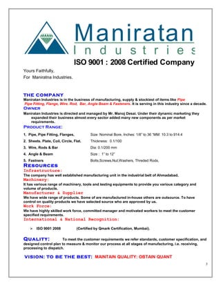 Maniratan
I n d u s t r i e s
ISO 9001 : 2008 Certified Company
Yours Faithfully,
For Maniratna Industries.
THE COMPANY
Maniratan Industries is in the business of manufacturing, supply & stockiest of items like Pipe
Pipe Fitting, Flange, Wire. Rod, Bar, Angle Beam & Fasteners. It is serving in this industry since a decade.
Owner
Maniratan Industries is directed and managed by Mr. Manoj Desai. Under their dynamic marketing they
expanded their business almost every sector added many new components as per market
requirements.
Product Range:
1. Pipe, Pipe Fitting, Flanges, Size: Nominal Bore, Inches: 1/8” to 36 “MM: 10.3 to 914.4
2. Sheets. Plate, Coil, Circle, Flat. Thickness: 0.1/100
3. Wire, Rods & Bar Dia: 0.1/200 mm
4. Angle & Beam Size : 1” to 12”
5. Fastners Bolts,Screws,Nut,Washers, Threded Rods,
Resources
Infrastructure:
The company has well established manufacturing unit in the industrial belt of Ahmadabad,
Machinery:
It has various range of machinery, tools and testing equipments to provide you various category and
volume of products.
Manufacturer & Supplier
We have wide range of products. Some of are manufactured in-house others are outsource. To have
control on quality products we have selected source who are approved by us.
Work Force:
We have highly skilled work force, committed manager and motivated workers to meet the customer
specified requirements.
International & National Recognition:
 ISO 9001 2008 (Certified by Qmark Certification, Mumbai).
Quality: To meet the customer requirements we refer standards, customer specification, and
designed control plan to measure & monitor our process at all stages of manufacturing, i.e. receiving,
processing to dispatch.
VISION: TO BE THE BEST: MAINTAIN QUALITY: OBTAIN QUANT
3
 