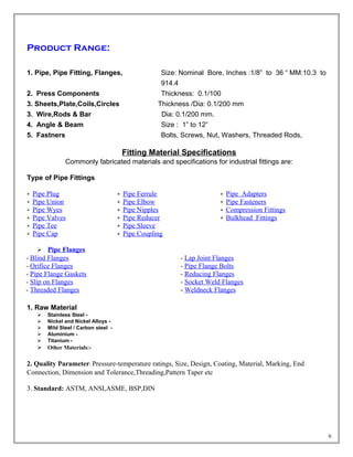 Product Range:
1. Pipe, Pipe Fitting, Flanges, Size: Nominal Bore, Inches :1/8” to 36 “ MM:10.3 to
914.4
2. Press Components Thickness: 0.1/100
3. Sheets,Plate,Coils,Circles Thickness /Dia: 0.1/200 mm
3. Wire,Rods & Bar Dia: 0.1/200 mm.
4. Angle & Beam Size : 1” to 12”
5. Fastners Bolts, Screws, Nut, Washers, Threaded Rods,
Fitting Material Specifications
Commonly fabricated materials and specifications for industrial fittings are:
Type of Pipe Fittings
Pipe Plug
Pipe Union
Pipe Wyes
Pipe Valves
Pipe Tee
Pipe Cap
Pipe Ferrule
Pipe Elbow
Pipe Nipples
Pipe Reducer
Pipe Sleeve
Pipe Coupling
Pipe Adapters
Pipe Fasteners
Compression Fittings
Bulkhead Fittings
 Pipe Flanges
- Blind Flanges
- Orifice Flanges
- Pipe Flange Gaskets
- Slip on Flanges
- Threaded Flanges
- Lap Joint Flanges
- Pipe Flange Bolts
- Reducing Flanges
- Socket Weld Flanges
- Weldneck Flanges
1. Raw Material
 Stainless Steel -
 Nickel and Nickel Alloys -
 Mild Steel / Carbon steel -
 Aluminium -
 Titanium -
 Other Materials:-
2. Quality Parameter: Pressure-temperature ratings, Size, Design, Coating, Material, Marking, End
Connection, Dimension and Tolerance,Threading,Pattern Taper etc
3. Standard: ASTM, ANSI,ASME, BSP,DIN
6
 