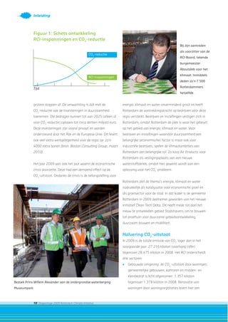 10 | Rapportage 2009 Rotterdam Climate Initiative
Inleiding
grotere stappen af. De verwachting is dat met de
CO2
-reductie ook de investeringen in duurzaamheid
toenemen. Die bedragen kunnen tot aan 2025 (alleen al
voor CO2
-reductie) oplopen tot circa dertien miljard euro.
Deze investeringen zijn vooral privaat en worden
ondersteund door het Rijk en de Europese Unie. Dit levert
ook veel extra werkgelegenheid voor de regio op: zo’n
4000 extra banen [bron: Boston Consulting Group, maart
2010].
Het jaar 2009 was ook het jaar waarin de economische
crisis doorzette. Deze had een dempend effect op de
CO2
-uitstoot. Ondanks de crisis is de belangstelling voor
energie, klimaat en water onverminderd groot en heeft
Rotterdam de aantrekkingskracht op bedrijven voor deze
regio versterkt. Bedrijven en instellingen vestigen zich in
Rotterdam, omdat Rotterdam de plek is waar het gebeurt
op het gebied van energie, klimaat en water. Voor
bedrijven en instellingen waarvoor duurzaamheid een
belangrijke (economische) factor is maar ook voor
industriële bedrijven, spelen de klimaatambities van
Rotterdam een belangrijke rol. Zo koos Air Products voor
Rotterdam als vestigingsplaats van een nieuwe
waterstoffabriek, omdat hier gewerkt wordt aan een
oplossing voor het CO2
-probleem.
Rotterdam ziet de thema’s energie, klimaat en water
nadrukkelijk als katalysator voor economische groei en
als groeisector voor de stad. In dat kader is de gemeente
Rotterdam in 2009 deelnemer geworden van het nieuwe
initiatief Clean Tech Delta. Dit heeft mede tot doel het
nieuw te ontwikkelen gebied Stadshavens om te bouwen
tot proeftuin voor duurzame gebiedsontwikkeling,
duurzaam bouwen en mobiliteit.
Halvering CO2
-uitstoot
In 2009 is de totale emissie van CO2
lager dan in het
voorgaande jaar: 27.216 kiloton (voorlopig cijfer)
tegenover 28.475 kiloton in 2008. Het RCI onderscheidt
drie sectoren:
• Gebouwde omgeving: de CO2
-uitstoot door woningen,
gemeentelijke gebouwen, kantoren en midden- en
kleinbedrijf is licht afgenomen: 1.357 kiloton
tegenover 1.378 kiloton in 2008. Renovatie van
woningen door woningcorporaties levert hier een
Bij zijn aantreden
als voorzitter van de
RCI-Board, tekende
burgemeester
Aboutaleb voor het
klimaat. Inmiddels
deden zo’n 7.500
Rotterdammers
hetzelfde.
Tijd
CO2
-reductie
RCI inspanningen
Figuur 1: Schets ontwikkeling
RCI-inspanningen en CO2
-reductie
Bezoek Prins Willem Alexander aan de ondergrondse waterberging
Museumpark
 