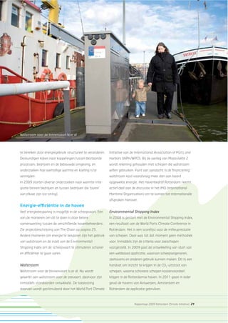 Rapportage 2009 Rotterdam Climate Initiative | 21
te bereiken door energiegebruik structureel te veranderen.
Deskundigen kijken naar koppelingen tussen bestaande
processen, bedrijven en de bebouwde omgeving, en
onderzoeken hoe overtollige warmte en koeling is te
vermijden.
In 2009 starten diverse onderzoeken naar warmte-inte-
gratie binnen bedrijven en tussen bedrijven die ‘buren’
van elkaar zijn (co-siting).
Energie-efﬁciëntie in de haven
Veel energiebesparing is mogelijk in de scheepvaart. Een
van de manieren om dit te doen is door betere
samenwerking tussen de verschillende havenbeheerders.
Zie projectbeschrijving van The Chain op pagina 25.
Andere manieren om energie te besparen zijn het gebruik
van walstroom en de inzet van de Environmental
Shipping Index om de scheepvaart te stimuleren schoner
en efﬁciënter te gaan varen.
Walstroom
Walstroom voor de binnenvaart is er al. Nu wordt
gewerkt aan walstroom voor de zeevaart: daarvoor zijn
inmiddels standaarden ontwikkeld. De toepassing
daarvan wordt gestimuleerd door het World Port Climate
Walstroom voor de binnenvaart is er al
Initiative van de International Association of Ports and
Harbors (IAPH/WPCI). Bij de aanleg van Maasvlakte 2
wordt rekening gehouden met schepen die walstroom
willen gebruiken. Punt van aandacht is de ﬁnanciering:
walstroom kost vooralsnog meer dan aan boord
opgewekte energie. Het Havenbedrijf Rotterdam neemt
actief deel aan de discussie in het IMO (International
Maritime Organisation) om te komen tot internationale
afspraken hierover.
Environmental Shipping Index
In 2008 is gestart met de Environmental Shipping Index,
een resultaat van de World Ports Climate Conference in
Rotterdam. Het is een scorelijst voor de milieuprestatie
van schepen. Daar was tot dat moment geen methodiek
voor. Inmiddels zijn de criteria voor zeeschepen
vastgesteld. In 2009 gaat de ontwikkeling van start van
een webbased applicatie, waarvan scheepseigenaren,
zeehavens en anderen gebruik kunnen maken. Dit is een
handvat om inzicht te krijgen in de CO2
-uitstoot van
schepen, waarna schonere schepen kostenvoordeel
krijgen in de Rotterdamse haven. In 2011 gaan in ieder
geval de havens van Antwerpen, Amsterdam en
Rotterdam de applicatie gebruiken.
 