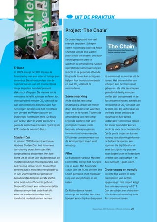 Rapportage 2009 Rotterdam Climate Initiative | 25
E-Busz
In 2009 draagt het RCI bij aan de
ﬁnanciering van een uiterst zuinige per-
sonenbus. Deze kan (anders dan de
hybride bussen van dit moment) ook
lange trajecten honderd procent
elektrisch aﬂeggen. De nieuwe bus is
minstens de helft zuiniger en levert tot
vijftig procent minder CO2
-uitstoot op
dan conventionele dieselbussen. Aan
het project betalen ook het ministerie
van Verkeer en Waterstaat en de
Stadsregio Rotterdam mee. De bouw
van de bus start in 2009 en in 2010
gaan de eerste twee bussen rijden bij de
RET, onder de naam E-Busz.
StudentCar
In januari 2009 lanceert wethouder
Harbers StudentCar: het fenomeen
car-sharing wordt hier speciﬁek
toegespitst op studenten. Het idee
komt uit de koker van studenten aan de
masteropleiding Entrepreneurship aan
de Erasmus Universiteit. StudentCar
beheert auto’s met een energielabel-A.
In juni 2009 neemt burgemeester
Aboutaleb Nederlands eerste elektri-
sche deel-auto ofﬁcieel in gebruik.
StudentCar biedt een milieuvriendelijk
alternatief voor het oude koekblik
waartoe studenten anders hun
toevlucht zouden kunnen nemen.
Project ‘The Chain’
De zeescheepvaart kan veel
energie besparen. Schepen
varen nu onnodig vaak op hoge
snelheid van de ene wacht-
plaats naar de andere, om daar
vervolgens vele uren te
wachten op afhandeling. Goede
operationele samenwerking en
inzicht in de gepande afhande-
ling in de haven kan schippers
helpen hun brandstofverbruik
en dus CO2
-uitstoot te
verminderen.
Samenwerking
Al de tijd dat een schip
onderweg is, draait de motor
door. Ook tijdens het wachten
voor en in de haven. Tijdens de
afhandeling van een schip
krijgt de kapitein met veel
partijen te maken, zoals
loodsen, scheepsagenten,
terminals en havenmeester.
Efﬁciënter samenwerken van
de ketenpartijen levert veel
winst op.
Film
De European Harbour Masters’
Committee brengt het hele pro-
ces in kaart. Met ﬁnanciële
steun van het RCI is de ﬁlm The
Chain gemaakt, met medewer-
king van alle partners in de
keten.
De Rotterdamse haven
verzorgt het deel dat laat zien
hoeveel een schip kan besparen
bij aankomst en vertrek uit de
haven. Het binnenhalen van
schepen kan het beste snel
gebeuren: als alle zeeschepen
gemiddeld dertig minuten
sneller zijn aangemeerd in de
Rotterdamse haven, scheelt dit
een jaarlijkse CO2
-uitstoot van
12.000 ton. Bij vertrek kan de
snelheid beter omlaag: de
tijdwinst bij full-speed
vertrekken is minimaal terwijl
dat meer brandstof kost en
slecht is voor de scheepsmotor.
Op de grote trajecten tussen
havens kan planningsinforma-
tie helpen besparen: een
kapitein die bij Gibraltar al
weet dat zijn schip pas een
paar dagen later in Rotterdam
terecht kan, zal rustiger – en
dus zuiniger – gaan varen.
Grote vraag en vervolg
In korte tijd waren er 2500
exemplaren van de ﬁlm
opgevraagd. Het project krijgt
dan ook een vervolg in 2011.
Dan verschijnt een video over
efﬁciëntere afhandeling in de
Rotterdamse haven.
UIT DE PRAKTIJK
 
