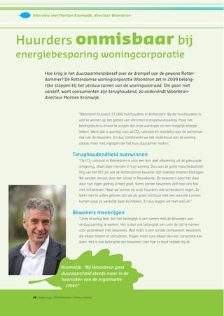 26 | Rapportage 2009 Rotterdam Climate Initiative
Interview met Martien Kromwijk, directeur Woonbron
Hoe krijg je het duurzaamheidsbesef over de drempel van de gewone Rotter-
dammer? De Rotterdamse woningcorporatie Woonbron zet in 2009 belang-
rijke stappen bij het verduurzamen van de woningvoorraad. Die gaan niet
vanzelf, want consumenten zijn terughoudend, zo ondervindt Woonbron-
directeur Martien Kromwijk.
Huurders onmisbaar bij
energiebesparing woningcorporatie
“Woonbron huisvest 27.000 huishoudens in Rotterdam. Bij die huishoudens is
veel te winnen op het gebied van slimmere energiehuishouding. Maar het
belangrijkste is ervoor te zorgen dat onze woningen zo min mogelijk energie
lekken. Want dat is gunstig voor de CO2
-uitstoot én voordelig voor de portemon-
nee van de bewoners. En dus combineren we het onderhoud aan de woning
steeds meer met ingrepen die het huis duurzamer maken.”
Terughoudendheid overwinnen
“De CO2
-uitstoot in Rotterdam is voor een fors deel afkomstig uit de gebouwde
omgeving, ofwel door mensen in hun woning. Dus aan de grote reductiedoelstel-
ling van het RCI zal ook de Rotterdamse bewoner zijn steentje moeten bijdragen.
We werden verrast door een straat in Nesselande. De bewoners doen het daar
door hun eigen gedrag al heel goed. Soms komen bewoners zelf naar ons toe
met initiatieven. Maar we komen bij onze huurders ook achterdocht tegen. Ze
lijken niet te willen geloven dat wij als groot instituut met een voorstel kunnen
komen waar ze werkelijk baat bij hebben. En dus leggen we heel veel uit.”
Bewoners meekrijgen
“Onze ervaring leert dat het belangrijk is om samen met de bewoners aan
verduurzaming te werken. Het is dan ook belangrijk om ruim de tijd te nemen
voor gesprekken met bewoners. Wat helpt is een sociale component: bewoners
die elkaar helpen of stimuleren, krijgen meer voor elkaar dan een corporatie kan
doen. Het is ook belangrijk dat bewoners zien hoe ze baat hebben bij de
Kromwijk: “Bij Woonbron gaat
duurzaamheid steeds meer in de
haarvaten van de organisatie
zitten”
 
