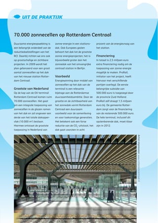 Rapportage 2009 Rotterdam Climate Initiative | 31
UIT DE PRAKTIJK
70.000 zonnecellen op Rotterdam Centraal
Duurzame energieopwekking is
een belangrijk onderdeel van de
reductiedoelstellingen van het
RCI. Daarbij richten we ons ook
op grootschalige en zichtbare
projecten. In 2009 wordt het
plan gelanceerd voor een groot
aantal zonnecellen op het dak
van het nieuwe station Rotter-
dam Centraal.
Grootste van Nederland
Op de kap van de OV-terminal
Rotterdam Centraal komen ruim
70.000 zonnecellen. Het gaat
om een integrale toepassing van
zonnecellen in de glazen ramen
van het dak en zal ongeveer een
derde van het totale dakopper-
vlak (10.000 m2
) beslaan.
Hiermee ontstaat de grootste
toepassing in Nederland van
zonne-energie in een stations-
dak. Ook Europees gezien
behoort het dak tot de grootste
zonne-energieprojecten; het is
bijvoorbeeld groter dan het
zonnedak van het omvangrijke
centraal station in Berlijn.
Voorbeeld
Energiewinning door middel van
zonnecellen op het dak van de
terminal is een relevante
bijdrage aan de Rotterdamse
duurzaamheidsambitie. Door de
grootte en de zichtbaarheid van
het zonnedak vormt Rotterdam
Centraal een duurzaam
voorbeeld voor de samenleving
en voor toekomstige generaties.
Het betekent ook een forse
reductie van de CO2
-uitstoot; het
dak gaat voorzien in acht
procent van de energievraag van
het station.
Financiering
In totaal is 2,5 miljoen euro
extra ﬁnanciering nodig om de
toepassing van zonne-energie
mogelijk te maken. ProRail,
initiator van het project, heeft
hiervoor met verschillende
partijen overlegd. De eerste
belangrijke subsidie van
500.000 euro is toegezegd door
de provincie Zuid-Holland.
ProRail zelf draagt 1,5 miljoen
euro bij. De gemeente Rotter-
dam zorgt voor de ﬁnanciering
van de resterende 500.000 euro.
De hele terminal, inclusief dit
opzienbarende dak, moet klaar
zijn in 2012.
Artistimpression:www.rotterdamcentraal.nl
 
