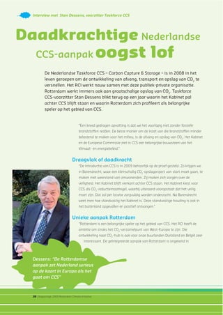 36 | Rapportage 2009 Rotterdam Climate Initiative
Interview met Stan Dessens, voorzitter Taskforce CCS
De Nederlandse Taskforce CCS – Carbon Capture & Storage – is in 2008 in het
leven geroepen om de ontwikkeling van afvang, transport en opslag van CO2
te
versnellen. Het RCI werkt nauw samen met deze publiek-private organisatie.
Rotterdam werkt immers ook aan grootschalige opslag van CO2
. Taskforce
CCS-voorzitter Stan Dessens blikt terug op een jaar waarin het Kabinet pal
achter CCS blijft staan en waarin Rotterdam zich proﬁleert als belangrijke
speler op het gebied van CCS.
Daadkrachtige Nederlandse
CCS-aanpak oogst lof
“Een breed gedragen opvatting is dat we het voorlopig niet zonder fossiele
brandstoffen redden. De beste manier om de inzet van die brandstoffen minder
belastend te maken voor het milieu, is de afvang en opslag van CO2
. Het Kabinet
en de Europese Commissie ziet in CCS een belangrijke bouwsteen van het
klimaat- en energiebeleid.”
Draagvlak of daadkracht
“De introductie van CCS is in 2009 behoorlijk op de proef gesteld. Zo krijgen we
in Barendrecht, waar een kleinschalig CO2
-opslagproject van start moet gaan, te
maken met weerstand van omwonenden. Zij maken zich zorgen over de
veiligheid. Het Kabinet blijft vierkant achter CCS staan. Het Kabinet kiest voor
CCS als CO2
-reductiemaatregel, waarbij uiteraard vooropstaat dat het veilig
moet zijn. Dat zal per locatie zorgvuldig worden onderzocht. Na Barendrecht
weet men hoe standvastig het Kabinet is. Deze standvastige houding is ook in
het buitenland opgevallen en positief ontvangen.”
Unieke aanpak Rotterdam
“Rotterdam is een belangrijke speler op het gebied van CCS. Het RCI heeft de
ambitie om straks het CO2
-verzamelpunt van West-Europa te zijn. Die
ontwikkeling naar CO2
-hub is ook voor onze buurlanden Duitsland en België zeer
interessant. De geïntegreerde aanpak van Rotterdam is ongekend in
Dessens: “De Rotterdamse
aanpak zet Nederland serieus
op de kaart in Europa als het
gaat om CCS”
 