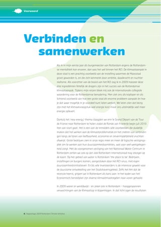 4 | Rapportage 2009 Rotterdam Climate Initiative
Verbinden en
samenwerken
Als ik in mijn eerste jaar als burgemeester van Rotterdam ergens de Rotterdam-
se mentaliteit kon ervaren, dan was het wel binnen het RCI. De klimaataanpak in
deze stad is een prachtig voorbeeld van de instelling waarmee de Maasstad
groot geworden is, en die zich kenmerkt door ambitie, daadkracht en nuchter
realisme. Als voorzitter van de board van het RCI zag ik in 2009 hoezeer deze
drie ingrediënten feitelijk de dragers zijn in het succes van de Rotterdamse
klimaataanpak. Tijdens mijn reizen bleek mij ook de internationale collegiale
waardering voor de Rotterdamse benadering. Men ziet ons als koploper en als
lichtend voorbeeld van hoe een grote stad dit enorme probleem aanpakt én hoe
je dat waar mogelijk in je voordeel kunt laten werken. We laten zien dat bezig
zijn met het klimaatvraagstuk veel energie kost maar ons uiteindelijk veel meer
energie oplevert.
Dankzij het ‘new energy’-thema slaagden we erin le Grand Départ van de Tour
de France naar Rotterdam te halen zodat de Ronde van Frankrijk begin juli 2010
hier van start gaat. Het is een van de inmiddels vele voorbeelden die duidelijk
maken dat het werken aan de klimaatproblematiek en het creëren van verbindin-
gen langs de lijnen van leefbaarheid, economie en onvermijdelijkheid vruchten
afwerpt. Grote bedrijven zien in onze regio meer en meer dé logische vestigings-
plek om te werken aan hun duurzaamheidsambities, wat voor veel werkgelegen-
heid zorgt. Met de voorgenomen vestiging van het Nationaal Water Centrum in
Rotterdam zetten we ook op dat vlak Rotterdam internationaal nog steviger op
de kaart. Op het gebied van water is Rotterdam ‘the place to be’. Bedrijven,
instellingen en burgers komen, aangestoken door het RCI-virus, met eigen
duurzaamheidsinitiatieven. En bij vele investeerders is de interesse gewekt voor
de duurzame ontwikkeling van het Stadshavensgebied. Zelfs het feit dat de
recessie heerst, grijpen we in Rotterdam als kans aan: in het kader van het
Economisch herstelplan zijn diverse klimaatmaatregelen naar voren gehaald.
In 2009 waren er wereldwijd – en zeker ook in Rotterdam – hooggespannen
verwachtingen van de Klimaattop in Kopenhagen. In dat licht ogen de resultaten
Voorwoord
 