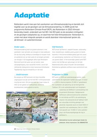 42 | Rapportage 2009 Rotterdam Climate Initiative
Ander weer...
Klimaatverandering leidt tot grotere extremen in het
weerbeeld: meer perioden van droogte en meer piekbuien.
Om de stad veilig, leefbaar en bereikbaar te houden moet
ze voorbereid zijn op meer water én op langere perioden
van droogte. In de laaggelegen delta regio Rotterdam-
Rijnmond komt het water van vier kanten: door
zeespiegelstijging, door wassende rivieren, vanuit een
inklinkende ondergrond en door toenemend hemelwater.
Tegelijkertijd stijgt de temperatuur in de stad.
... biedt kansen
De aanpak van RCP kenmerkt zich door hetzelfde
uitgangspunt als dat van het hele RCI: in klimaatverande-
ring ligt een kans. Om de stad naar een hoger niveau te
tillen op het gebied van leefbaarheid, economie,
bereikbaarheid, bedrijvigheid en kennis.
Vijf thema’s
RCP omvat vijf thema’s: adaptief bouwen, waterveilig-
heid, stadsklimaat, stedelijk watersysteem en bereik-
baarheid. In het binnenstedelijk gebied gaat het vooral
om waterberging, voorkomen van hittestress en inzet
van groene daken. In het buitendijks gebied werkt RCP
samen met het Rijk aan oplossingen om de hele
Nederlandse delta veilig te houden. De buitendijkse
Rotterdamse gebieden proﬁteren daar automatisch van
mee.
Projecten in 2009
RCP werkt in 2009 aan waterbergingprojecten, zoals
waterpleinen die regenwater tijdelijk opvangen. In totaal
is in 2009 in diverse projecten 25.000 m3
gerealiseerd.
Een voorbeeld is de oplevering van de heringerichte
Tjalklaan. Dit is een waterplanproject van Hoogheem-
raadschap van Delﬂand in samenwerking met
de gemeente Rotterdam. Deelgemeente
Delfshaven wilde de buitenruimte verbeteren
en met behulp van RCP is de waterberging
vergroot. De waterpartij bij de Tjalklaan heeft
een natuurlijke inrichting gekregen met
glooiende, begroeide oevers en biedt 5000 m3
capaciteit voor waterberging. Ook is in 2009
hard gewerkt aan 10.000 m3
extra waterber-
ging in de Museumparkgarage die nog in
aanbouw is.
Adaptatie
Rotterdam werkt mee aan het voorkomen van klimaatverandering en bereidt zich
tegelijk voor op de gevolgen van de klimaatverandering. In 2009 wordt het
programma Rotterdam Climate Proof (RCP), dat Rotterdam in 2025 klimaat-
bestendig maakt, onderdeel van het RCI. Het RCI pakt zo de oorzaken (mitigatie)
en de gevolgen (adaptatie) op, en daarmee het hele klimaatdossier. Rotterdam is
uniek met deze integrale aanpak en wordt daardoor internationaal gezien als
dé klimaat- en waterkennisstad.
Waterpleinen kunnen oplossingen bieden bij
piekbuien. Artist impression: De URBANISTEN
 
