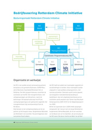 48 | Rapportage 2009 Rotterdam Climate Initiative
Het RCI is een publiek-privaat samenwerkingsverband,
bestaande uit de gemeente Rotterdam, DCMR Milieu-
dienst Rijnmond, Havenbedrijf Rotterdam N.V. en
Deltalinqs. Een klein programmabureau stroomlijnt de
activiteiten van het RCI. Het managementteam, met
vertegenwoordigers van alle partners, neemt de
beslissingen. Elk kwartaal wordt door het MT een
voortgangsrapportage op de speerpunten opgesteld. Het
managementteam legt verantwoording af aan de
RCI-Board.
Deze bestaat uit een vertegenwoordiging van de vier
partners op het hoogste niveau. Burgemeester Aboutaleb
van Rotterdam is de voorzitter. Hij wordt bijgestaan door
oud-premier Ruud Lubbers.
Bedrijfsvoering Rotterdam Climate Initiative
Besturingsmodel Rotterdam Climate Initiative
College
B&W
RCI
Board
RCI
Gemeente
RCI
Haven
RCI
DCMR
RCI
Deltalinqs
RCI
Council
RCI
Managementteam
advies &
reﬂectie
advies &
reﬂectie
Coördinatie: Programmabureau RCI
ﬁnanciële
verantwoording
voortgangs-
rapportage
aansturing &
besluitvorming
Organisatie en werkwijze
Het RCI heeft een pakket aan maatregelen opgesteld om
de doelstellingen te bereiken. Deze maatregelen worden
uitgewerkt in twee jaarlijkse actieprogramma’s, met
concrete activiteiten. Daarnaast wordt continu gewerkt
aan draagvlak en betrokkenheid bij bevolking en
bedrijfsleven. Voor een uitgebreide beschrijving van de
activiteiten wordt verwezen naar ‘Samen naar Resultaat!
Actieprogramma 2009-2010’ en het ‘Adaptatieprogram-
ma 2009’.
Binnen de organisatie zijn in 2009 enkele wijzigingen
doorgevoerd. Op 1 januari nam de nieuwe Rotterdamse
burgemeester, Ahmed Aboutaleb, de rol van voorzitter
van de Board over van Ivo Opstelten, die aan de wieg van
het RCI stond. Die datum startte ook Wiert-Jan de Raaf
 