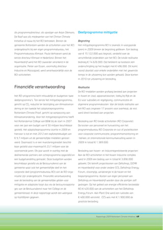 Rapportage 2009 Rotterdam Climate Initiative | 49
Deelprogramma mitigatie
Begroting
Het mitigatieprogramma RCI is (evenals in voorgaande
jaren) in 2009 binnen de begroting gebleven. Een bedrag
van € 15.122.000 was begroot, verdeeld over de
verschillende onderdelen van het RCI. De totale realisatie
bedroeg € 14.626.000. Dat betekent op kasbasis een
onderschrijding op het budget met € 496.000. Dit komt
vooral doordat voor enkele onderdelen niet het gewenste
tempo in de uitvoering kon worden gehaald. Deze komen
in 2010 tot uitvoering en besteding.
Realisatie
De RCI-middelen worden grofweg besteed aan projecten
in haven en stad, apparaatskosten, lobby bij Rijk en de
EU voor subsidies en regelgeving, communicatie en
algemene programmakosten. Van de totale realisatie van
het RCI was ongeveer 17 procent voor overhead, de rest
werd direct besteed aan projecten.
Besteding aan RCI-brede activiteiten (RCI Corporate):
De kosten van personeel en huisvesting van het
programmabureau RCI Corporate en out of pocketkosten
voor corporate communicatie, programmamonitoring en
–beheer, en internationale kennisuitwisseling waren in
2009 in totaal € 1.389.000.
Besteding aan haven- en industriegerelateerde projecten:
Aan de RCI-activiteiten in het haven-industrie complex
werd in 2009 een bedrag van in totaal € 3.896.000
geboekt. Dit betreft projectkosten van Deltalinqs, DCMR
en Havenbedrijf voor onder andere CCS, Deltalinqs Energy
Forum, stoompijp, windenergie in de haven en het
bioportprogramma. Kosten van eigen personeel van
Deltalinqs en Havenbedrijf worden door die partijen zelf
gedragen. Op het gebied van energie-efﬁciëntie besteedde
RCI € 420.000 aan de activiteiten van het Deltalinqs
Energy Forum. Aan Plant One werd een subsidie van
€ 400.000 verstrekt. CCS was met € 1.900.000 de
grootste besteding.
als programmadirecteur, als opvolger van Arjan Dikmans.
De Raaf was als medewerker van het Clinton Climate
Initiative al nauw bij het RCI betrokken. Binnen de
gemeente Rotterdam werden de activiteiten voor het RCI
ondergebracht bij een eigen programmabureau, het
Programmabureau Klimaat. Paula Verhoeven werd de
eerste directeur Klimaat in Nederland. Binnen het
Havenbedrijf werd het RCI zwaarder verankerd in de
organisatie. Pieter van Essen, voormalig directeur
Industrie en Massagoed, werd verantwoordelijk voor de
RCI-activiteiten.
Financiële verantwoording
Het RCI-programma kent inhoudelijk en budgettair twee
deelprogramma’s. Ten eerste het mitigatieprogramma,
gericht op CO2
-reductie ter bestrijding van klimaatveran-
dering en ten tweede het adaptatieprogramma
Rotterdam Climate Proof, gericht op aanpassing aan
klimaatverandering. Voor het mitigatieprogramma heeft
het Rotterdamse College van B&W bij de start in 2007
voor vier jaar een budget van € 50 miljoen beschikbaar
gesteld. Het adaptatieprogramma startte in 2009 en
hiervoor is tot en met 2012 een exploitatiebudget van
€ 9,7 miljoen uit de gemeentelijke middelen gereser-
veerd. Daarnaast is er een investeringskrediet beschik-
baar gesteld voor maximaal € 23,1 miljoen voor de
voornoemde jaren. Elk jaar wordt in overleg met de
deelnemende partners een actieprogramma opgesteld en
een budgetverdeling gemaakt. Deze budgetten worden
beschikbaar gesteld via de Bestuursdienst van de
gemeente waar ook het gemeentelijke deel en het
corporate deel (programmabureau RCI) van de RCI-orga-
nisatie zijn ondergebracht. Financiële verantwoording
over de besteding van de gemeentelijke gelden voor
mitigatie en adaptatie loopt dus via de bestuursrapporta-
ges van de Bestuursdienst naar het College en de
gemeenteraad. In deze rapportage wordt een weergave
op hoofdlijnen gegeven.
 
