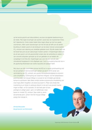 Rapportage 2009 Rotterdam Climate Initiative | 5
op het eerste gezicht wat teleurstellend, ook door de algehele beeldvorming in
de media. Mijn eigen ervaringen zijn positief, vooral door de inspirerende ‘Cities
Act’-bijeenkomst. Grote steden boden bijna tegen elkaar op met hun goede
voornemens. Allen waren doordrongen van het feit dat de helft van de wereld-
bevolking in steden woont en dat driekwart van de (door mensen veroorzaakte)
CO2
-uitstoot voor rekening van stedelijke gebieden komt. Bij alle steden leeft ook
het besef dat juist zij aan oplossingen moeten werken. In Kopenhagen bleek dat
de wil zeer groot is om dit gezamenlijk te doen door de verbinding te zoeken. Er
zijn concrete afspraken gemaakt op tal van gebieden en we hebben die
vastgelegd in de Cities Act. Kopenhagen was voor mij dan ook een zeer
stimulerend hoogtepunt in het afgelopen jaar. Juist in de wetenschap dat ook in
dit gezelschap Rotterdam een sterke reputatie als koploper heeft.
Met steun van alle stakeholders binnen het RCI en in nauwe samenwerking met
tal van partijen en kennisinstellingen werken we ook in 2010 verder aan
vermindering van CO2
-uitstoot, een grotere klimaatbestendigheid en economi-
sche ontwikkeling. Continuering van zowel het mitigatie- als het adaptatiepro-
gramma onder het nieuwe College is cruciaal om de inmiddels gecreëerde
kansen te verzilveren. Niet alleen omdat verdere economische ontwikkeling van
onze regio alleen mogelijk is als deze duurzaam is. Maar ook omdat elke
investering nu er straks in veelvoud uitkomt in de vorm van private investe-
ringen en Rijks- en EU-subsidies. En dat leidt weer tot een
prettiger en veiliger woon- werk- en leefklimaat, meer
banen en minder CO2
-uitstoot. Daar steek ik, ook ik
de komende jaren, samen met het nieuwe College
graag mijn energie in.
Ahmed Aboutaleb
Burgemeester van Rotterdam
 