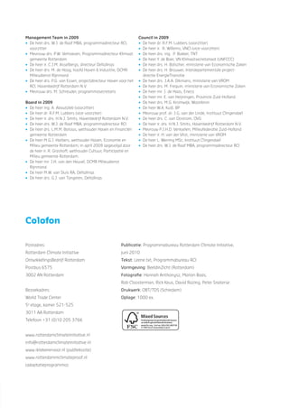 Management Team in 2009
• De heer drs. W.J. de Raaf MBA, programmadirecteur RCI,
voorzitter
• Mevrouw drs. P.W. Verhoeven, Programmadirecteur Klimaat
gemeente Rotterdam
• De heer ir. C.J.M. Asselbergs, directeur Deltalinqs
• De heer drs. M. de Hoog, hoofd Haven & Industrie, DCMR
Milieudienst Rijnmond
• De heer drs. P.G. van Essen, projectdirecteur Haven voor het
RCI, Havenbedrijf Rotterdam N.V.
• Mevrouw drs. M. Schreuder, programmasecretaris
Board in 2009
• De heer ing. A. Aboutaleb (voorzitter)
• De heer dr. R.F.M. Lubbers (vice-voorziter)
• De heer ir. drs. H.N.J. Smits, Havenbedrijf Rotterdam N.V.
• De heer drs. W.J. de Raaf MBA, programmadirecteur RCI
• De heer drs. L.M.M. Bolsius, wethouder Haven en Financiën
gemeente Rotterdam
• De heer M.G.J. Harbers, wethouder Haven, Economie en
Milieu gemeente Rotterdam, in april 2009 opgevolgd door
de heer ir. R. Grashoff, wethouder Cultuur, Participatie en
Milieu gemeente Rotterdam.
• De heer mr. J.H. van den Heuvel, DCMR Milieudienst
Rijnmond
• De heer M.W. van Sluis RA, Deltalinqs
• De heer drs. G.J. van Tongeren, Deltalinqs
Council in 2009
• De heer dr. R.F.M. Lubbers (voorzitter)
• De heer ir. R. Willems, VNCI (vice-voorzitter)
• De heer drs. ing. P. Bakker, TNT
• De heer Y. de Boer, VN Klimaatsecretariaat (UNFCCC)
• De heer drs. H. Bolscher, ministerie van Economische Zaken
• De heer drs. H. Brouwer, Interdepartementale project-
directie EnergieTransitie
• De heer drs. J.A.A. Dikmans, ministerie van VROM
• De heer drs. M. Frequin, ministerie van Economische Zaken
• De heer mr. J. de Haas, Eneco
• De heer mr. E. van Heijningen, Provincie Zuid-Holland
• De heer drs. M.G. Kromwijk, Woonbron
• De heer W.A. Kuijl, BP
• Mevrouw prof. dr. J.G. van der Linde, Instituut Clingendael
• De heer drs. C. van Oostrom, OVG
• De heer ir. drs. H.N.J. Smits, Havenbedrijf Rotterdam N.V.
• Mevrouw P.J.H.D. Verkoelen, Milieufederatie Zuid-Holland
• De heer ir. H. van der Vlist, ministerie van VROM
• De heer L. Werring MSc, Instituut Clingendael
• De heer drs. W.J. de Raaf MBA, programmadirecteur RCI
Postadres:
Rotterdam Climate Initiative
OntwikkelingsBedrijf Rotterdam
Postbus 6575
3002 AN Rotterdam
Bezoekadres:
World Trade Center
5e
etage, kamer 521-525
3011 AA Rotterdam
Telefoon +31 (0)10 205 3766
www.rotterdamclimateinitiative.nl
info@rotterdamclimateinitiative.nl
www.iktekenervoor.nl (publiekssite)
www.rotterdammclimateproof.nl
(adaptatieprogramma)
Publicatie: Programmabureau Rotterdam Climate Initiative,
juni 2010
Tekst: Leene.txt, Programmabureau RCI
Vormgeving: BeeldinZicht (Rotterdam)
Fotograﬁe: Hannah Anthonysz, Marion Baas,
Rob Cloosterman, Rick Keus, David Rozing, Peter Snaterse
Drukwerk: OBT/TDS (Schiedam)
Oplage: 1000 ex.
Colofon
 