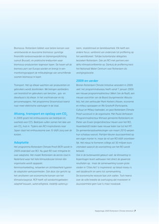 Jaarverslag 2009 Rotterdam Climate Initiative | 7Jaarverslag 2009 Rotterdam Climate Initiative | 7Rapportage 2009 Rotterdam Climate Initiative | 7
Biomassa. Rotterdam lobbiet voor betere kansen voor
verantwoorde en duurzame biomassa: gunstige
ﬁnanciële randvoorwaarden en bijmengverplichting
(vanuit Brussel), en praktische knelpunten waar
biomassa-producenten tegenaan lopen. De haven wil de
biomass port van Europa worden en brengt in een
monitoringsrapport de milieubijdrage van verschillende
soorten biomassa in kaart.
Transport. Het op-elkaar-wachten van producenten en
gebruikers wordt doorbroken. We brengen aanbieders
van brandstof en gebruikers van benzine-, gas- en
dieselauto’s bij elkaar. In het vrachtvervoer en bij
personenwagens. Het programma Stroomstoot koerst
naar meer elektrische voertuigen in de stad.
Afvang, transport en opslag van CO2
In 2009 groeit het enthousiasme van bedrijven en
overheid voor CCS. Bedrijven vullen samen het idee van
een CO2
-hub in. Tijdens een RCI-inspiratiereis naar
Japan slaat het enthousiasme over. Er blijft zorg over de
kosten.
Adaptatie
Het programma Rotterdam Climate Proof (RCP) wordt in
2009 onderdeel van RCI. Nu gaat RCI over mitigatie én
over adaptatie. Het maakt Rotterdam de eerste stad in
Nederland waar het hele klimaatdossier binnen één
organisatie wordt opgepakt.
Kennisontwikkeling, netwerken en zichtbaarheid typeren
de adaptatie-werkzaamheden. Ook deze zijn gericht op
het verzilveren van economische kansen van het
klimaatvraagstuk. RCP heeft vijf aandachtsgebieden:
adaptief bouwen, waterveiligheid, stedelijk watersys-
teem, stadsklimaat en bereikbaarheid. Elk heeft een
andere focus: variërend van onderzoek tot proﬁlering op
het wereldtoneel. Talrijke buitenlandse delegaties
bezoeken Rotterdam. Ook zet RCI met partners een
delta-klimaatconferentie op. Dankzij de proﬁlering kiest
het Nationaal Water Centrum voor Rotterdam als
vestigingslocatie.
2009 en verder
Binnen Rotterdam Climate Initiative verandert in 2009
veel: het programmabureau heeft vanaf 1 januari 2009
een nieuwe programmadirecteur (Wiert Jan de Raaf), een
nieuwe voorzitter van de Board (burgemeester Abouta-
leb), het ziet wethouder Mark Harbers (Haven, economie
en milieu) opstappen en Rik Grashoff (Participatie,
Cultuur en Milieu) toetreden, en past Rotterdam Climate
Proof succesvol in de organisatie. Met Paula Verhoeven
(Programmadirecteur Klimaat gemeente Rotterdam) en
Pieter van Essen (projectdirecteur Haven voor het RCI,
Havenbedrijf) treden twee nieuwe leden toe tot het MT.
De gemeenteraadsverkiezingen van maart 2010 werpen
hun schaduw vooruit. Partijen kleuren duurzaamheid op
een eigen manier in, maar de rol van RCI blijft onontbeer-
lijk. Het nieuw te formeren college zal 30 miljoen euro
vrijmaken waaruit de voortzetting van het RCI wordt
betaald.
Ook in de buitenwereld gebeurt veel: de klimaattop in
Kopenhagen levert weliswaar niet direct de gewenste
resultaten op, maar de samenwerking tussen grote
steden in ‘Cities Act’ is inspirerend: op lokaal niveau is
veel daadkracht en wens tot samenwerking.
De economische recessie laat zich voelen. Toch heerst
over de volle breedte de overtuiging dat investeren in
duurzaamheid geen luxe is maar noodzaak.
 