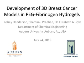 Development of 3D Breast Cancer
Models in PEG-Fibrinogen Hydrogels
Kelsey Henderson, Shantanu Pradhan, Dr. Elizabeth A Lipke
Department of Chemical Engineering
Auburn University, Auburn, AL, USA
July 24, 2015
 