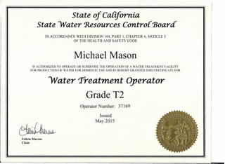 State of California
State Water Resources Controi Board'
IN ACCORDANCE WITH DIVISION 104, PART 1, CHAPTER 4, ARTICLE 3
OF THE HEALTH AND SAFETY CODE
Michael Mason
IS AUTHORIZED TO OPERATE OR SUPERVISE THE OPERATION OF A WATER TREATMENT FACILITY
FOR PRODUCTION OF WATER FOR DOMESTIC USE AND IS HEREBY GRANTED THIS CERTIFICATE FOR
Water 'Treatment Operator
Grade T2
Operator Number: 37169
Issued
May 2015
Felicia Marcus
Chair
 