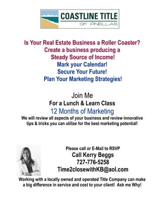 Working with a locally owned and operated Title Company can make
a big difference in service and cost to your client! Ask me Why!
Please call or E-Mail to RSVP
Call Kerry Beggs
727-776-5258
Time2closewithKB@aol.com
Is Your Real Estate Business a Roller Coaster?
Create a business producing a
Steady Source of Income!
Mark your Calendar!
Secure Your Future!
Plan Your Marketing Strategies!
Join Me
For a Lunch & Learn Class
12 Months of Marketing
We will review all aspects of your business and review innovative
tips & tricks you can utilize for the best marketing potential!
 