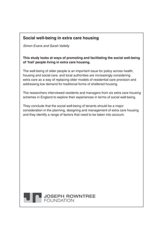 Social well-being in extra care housing
Simon Evans and Sarah Vallelly
This study looks at ways of promoting and facilitating the social well-being
of ‘frail’ people living in extra care housing.
The well-being of older people is an important issue for policy across health,
housing and social care, and local authorities are increasingly considering
extra care as a way of replacing older models of residential care provision and
addressing low demand for traditional forms of sheltered housing.
The researchers interviewed residents and managers from six extra care housing
schemes in England to explore their experiences in terms of social well-being.
They conclude that the social well-being of tenants should be a major
consideration in the planning, designing and management of extra care housing
and they identify a range of factors that need to be taken into account.
 