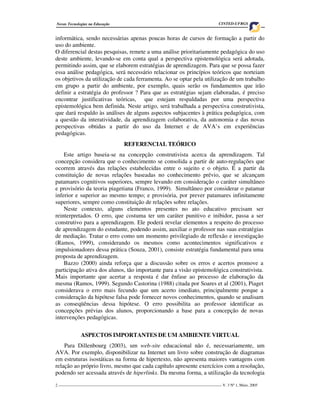 Novas Tecnologias na Educação                                                         CINTED-UFRGS


informática, sendo necessárias apenas poucas horas de cursos de formação a partir do
uso do ambiente.
O diferencial destas pesquisas, remete a uma análise prioritariamente pedagógica do uso
deste ambiente, levando-se em conta qual a perspectiva epistemológica será adotada,
permitindo assim, que se elaborem estratégias de aprendizagem. Para que se possa fazer
essa análise pedagógica, será necessário relacionar os princípios teóricos que norteiam
os objetivos da utilização de cada ferramenta. Ao se optar pela utilização de um trabalho
em grupo a partir do ambiente, por exemplo, quais serão os fundamentos que irão
definir a estratégia do professor ? Para que as estratégias sejam elaboradas, é preciso
encontrar justificativas teóricas, que estejam respaldadas por uma perspectiva
epistemológica bem definida. Neste artigo, será trabalhada a perspectiva construtivista,
que dará respaldo às análises de alguns aspectos subjacentes à prática pedagógica, com
a questão da interatividade, da aprendizagem colaborativa, da autonomia e das novas
perspectivas obtidas a partir do uso da Internet e de AVA’s em experiências
pedagógicas.
                                    REFERENCIAL TEÓRICO
    Este artigo baseia-se na concepção construtivista acerca da aprendizagem. Tal
concepção considera que o conhecimento se consolida a partir de auto-regulações que
ocorrem através das relações estabelecidas entre o sujeito e o objeto. É a partir da
constituição de novas relações baseadas no conhecimento prévio, que se alcançam
patamares cognitivos superiores, sempre levando em consideração o caráter simultâneo
e provisório da teoria piagetiana (Franco, 1999). Simultâneo por considerar o patamar
inferior e superior ao mesmo tempo; e provisória, por prever patamares infinitamente
superiores, sempre como constituição de relações sobre relações.
    Neste contexto, alguns elementos presentes no ato educativo precisam ser
reinterpretados. O erro, que costuma ter um caráter punitivo e inibidor, passa a ser
construtivo para a aprendizagem. Ele poderá revelar elementos a respeito do processo
de aprendizagem do estudante, podendo assim, auxiliar o professor nas suas estratégias
de mediação. Tratar o erro como um momento privilegiado de reflexão e investigação
(Ramos, 1999), considerando os mesmos como acontecimentos significativos e
impulsionadores dessa prática (Souza, 2001), consiste estratégia fundamental para uma
proposta de aprendizagem.
    Bazzo (2000) ainda reforça que a discussão sobre os erros e acertos promove a
participação ativa dos alunos, tão importante para a visão epistemológica construtivista.
Mais importante que acertar a resposta é dar ênfase ao processo de elaboração da
mesma (Ramos, 1999). Segundo Castorina (1988) citada por Soares et al (2001), Piaget
considerava o erro mais fecundo que um acerto imediato, principalmente porque a
consideração da hipótese falsa pode fornecer novos conhecimentos, quando se analisam
as conseqüências dessa hipótese. O erro possibilita ao professor identificar as
concepções prévias dos alunos, proporcionando a base para a concepção de novas
intervenções pedagógicas.


             ASPECTOS IMPORTANTES DE UM AMBIENTE VIRTUAL
    Para Dillenbourg (2003), um web-site educacional não é, necessariamente, um
AVA. Por exemplo, disponibilizar na Internet um livro sobre construção de diagramas
em estruturas isostáticas na forma de hipertexto, não apresenta maiores vantagens com
relação ao próprio livro, mesmo que cada capítulo apresente exercícios com a resolução,
podendo ser acessada através de hiperlinks. Da mesma forma, a utilização da tecnologia

2 ___________________________________________________________________________________ V. 3 Nº 1, Maio, 2005
 