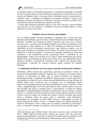 CINTED-UFRGS                                          Novas Tecnologias na Educação


da realidade virtual em 3D também não garante as caraterísticas pretendidas. Utilizando
o mesmo exemplo, pode-se ter uma edificação a partir da qual o usuário tem acesso com
recursos da realidade virtual. Ao navegar sobre a edificação, pode-se consultar teoria e
exercícios sobre a construção de diagramas em estruturas isostáticas, inclusive com
diferentes animações que ilustrem os diferentes conceitos envolvidos no estudo. Essas
características não são suficientes para caraterizar um AVA.
  A seguir serão analisados diferentes aspectos de um AVA, para que se possa entender
como um livro ou um ambiente em realidade virtual, por exemplo, podem se tornar
importantes recursos de um AVA.
.
                        Definição clara de uma base epistemológica
Ao se conceber qualquer atividade pedagógica, é importante que se tenha uma clara
definição epistemológica, que irá nortear o desenvolvimento das atividades propostas.
Promover atividades que forneçam feedbacks imediatos para evitar que os alunos
cometam erros, caracteriza uma abordagem empirista, pois funciona usualmente como
uma punição ao aluno (Oliveira et al, 2001). Foi salientada no referencial teórico a
importância do erro na abordagem construtivista, o que evidencia o quanto o erro do
aluno pode contribuir na concepção das atividades. Os autores acima apontam como
alternativa ao feedback imediato, “a inclusão de estratégias interativas de ensino que
considerem o seu conhecimento prévio, aumentando assim a viabilidade de sua
aprendizagem”. Pode-se, por exemplo, levar o aluno a tentar entender por que resolveu
daquela forma, mostrando que ela pode estar coerente com o seu conhecimento prévio.
Sugere-se, também, a utilização de simulações com o objetivo de antecipar dados,
possibilitando a utilização de conceitos inerentes àquele conteúdo em situações
diferentes.
    A consideração da Internet como um espaço construído também pelos estudantes
Dillenbourg (2003) salienta uma característica particular de ambientes virtuais, em
função das particularidades da Internet. Segundo ele, os estudantes não estão restritos a
consultar as informações da Rede, eles se tornam produtores da informação,
participantes do jogo. A utilização de portfólios virtuais para que os alunos registrem as
suas produções ao longo do curso, consiste numa atividade diferente do que entregar um
trabalho apenas para o professor, pois, no primeiro caso, as informações estarão
disponíveis para qualquer pessoa que tenha possibilidade de acessar a Internet1. Dessa
forma, a disponibilização de um livro pelo professor pode consistir apenas o início de
uma atividade que inclua os seguintes itens: a) uma pesquisa a respeito da temática
abordada; b) a disponibilização, no portfólio virtual do aluno, de uma resenha a respeito
do livro; c) a criação de uma lista de discussão que tenha por objetivo construir um texto
coletivo a partir da análise das resenhas dos colegas; d) outras atividades que possam
tornar o ambiente virtual um espaço onde os estudantes sejam efetivamente
protagonistas da informação. Loiselle (2002) descreve a participação do aluno no
desenvolvimento do produto, em que “o estudante conduz suas próprias operações de
coleta de informações e não se coloca como um simples consumidor da informação”,
assim, “o dispositivo estimula os estudantes a desenvolverem um conteúdo próprio”. A

1
  Convém destacar que no Brasil ainda é uma minoria que tem acesso à Internet. Em
2001 o IBGE (http://www.ibge.gov.br) verificou que apenas 8,6% dos domicílios
tinham microcomputadores com acesso à Internet. Esse dado retrata um problema social
do Brasil, que relativiza a universalização do conhecimento através da Internet.
V. 3 Nº 1, Maio, 2005                                                                       3
 